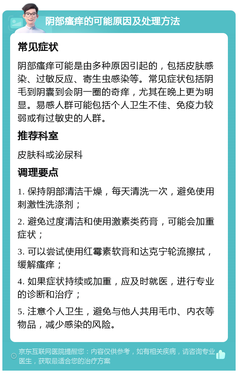 阴部瘙痒的可能原因及处理方法 常见症状 阴部瘙痒可能是由多种原因引起的，包括皮肤感染、过敏反应、寄生虫感染等。常见症状包括阴毛到阴囊到会阴一圈的奇痒，尤其在晚上更为明显。易感人群可能包括个人卫生不佳、免疫力较弱或有过敏史的人群。 推荐科室 皮肤科或泌尿科 调理要点 1. 保持阴部清洁干燥，每天清洗一次，避免使用刺激性洗涤剂； 2. 避免过度清洁和使用激素类药膏，可能会加重症状； 3. 可以尝试使用红霉素软膏和达克宁轮流擦拭，缓解瘙痒； 4. 如果症状持续或加重，应及时就医，进行专业的诊断和治疗； 5. 注意个人卫生，避免与他人共用毛巾、内衣等物品，减少感染的风险。