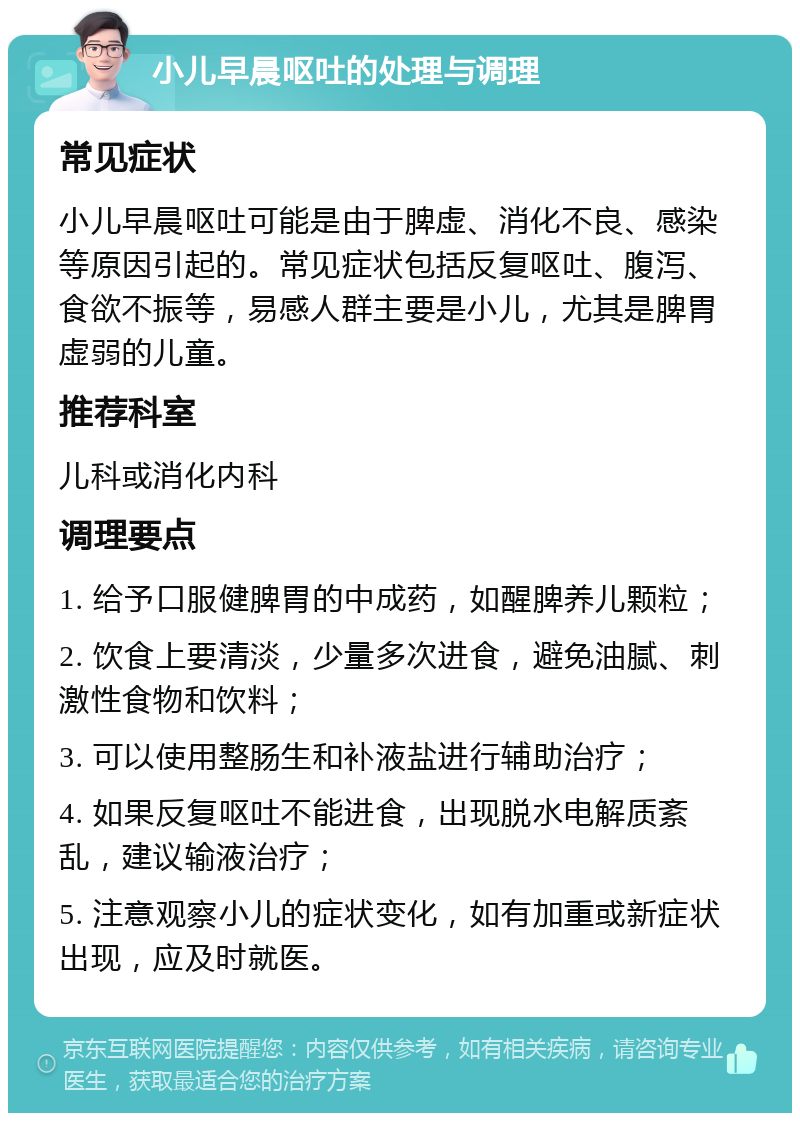 小儿早晨呕吐的处理与调理 常见症状 小儿早晨呕吐可能是由于脾虚、消化不良、感染等原因引起的。常见症状包括反复呕吐、腹泻、食欲不振等，易感人群主要是小儿，尤其是脾胃虚弱的儿童。 推荐科室 儿科或消化内科 调理要点 1. 给予口服健脾胃的中成药，如醒脾养儿颗粒； 2. 饮食上要清淡，少量多次进食，避免油腻、刺激性食物和饮料； 3. 可以使用整肠生和补液盐进行辅助治疗； 4. 如果反复呕吐不能进食，出现脱水电解质紊乱，建议输液治疗； 5. 注意观察小儿的症状变化，如有加重或新症状出现，应及时就医。