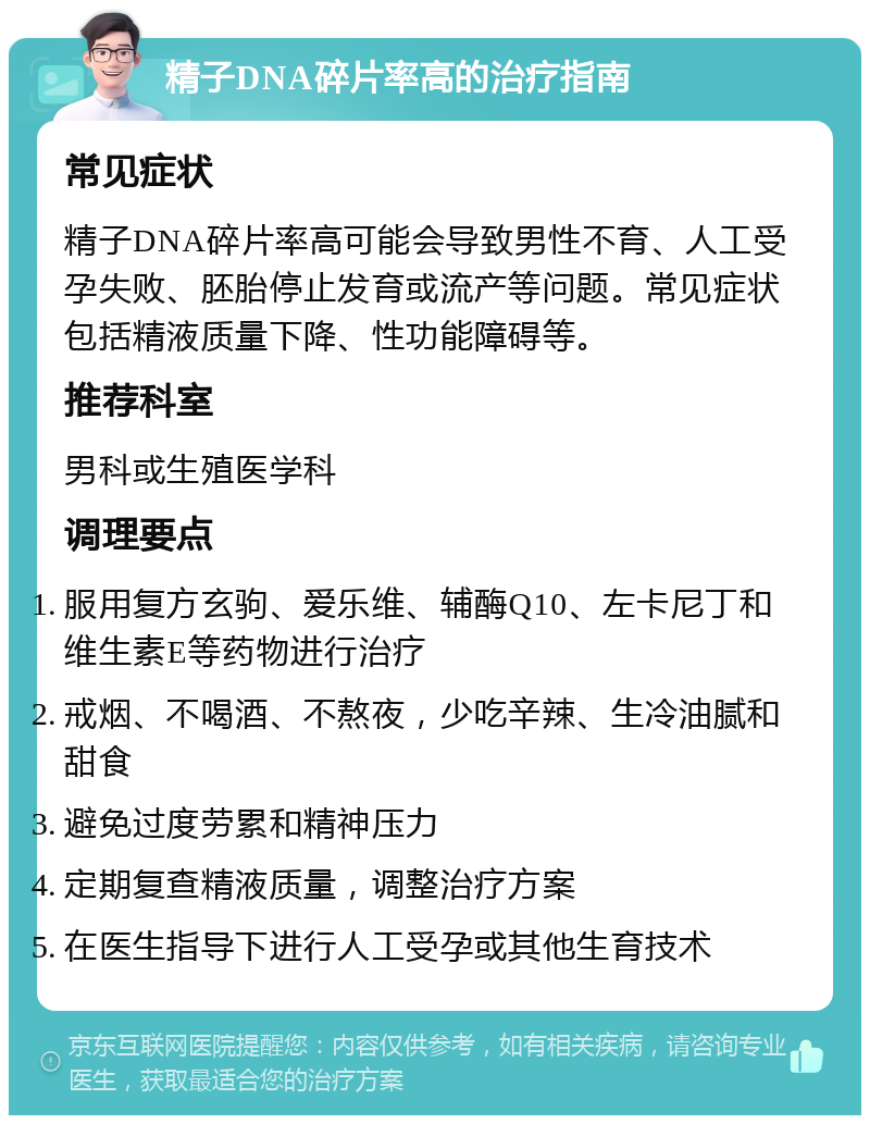 精子DNA碎片率高的治疗指南 常见症状 精子DNA碎片率高可能会导致男性不育、人工受孕失败、胚胎停止发育或流产等问题。常见症状包括精液质量下降、性功能障碍等。 推荐科室 男科或生殖医学科 调理要点 服用复方玄驹、爱乐维、辅酶Q10、左卡尼丁和维生素E等药物进行治疗 戒烟、不喝酒、不熬夜，少吃辛辣、生冷油腻和甜食 避免过度劳累和精神压力 定期复查精液质量，调整治疗方案 在医生指导下进行人工受孕或其他生育技术