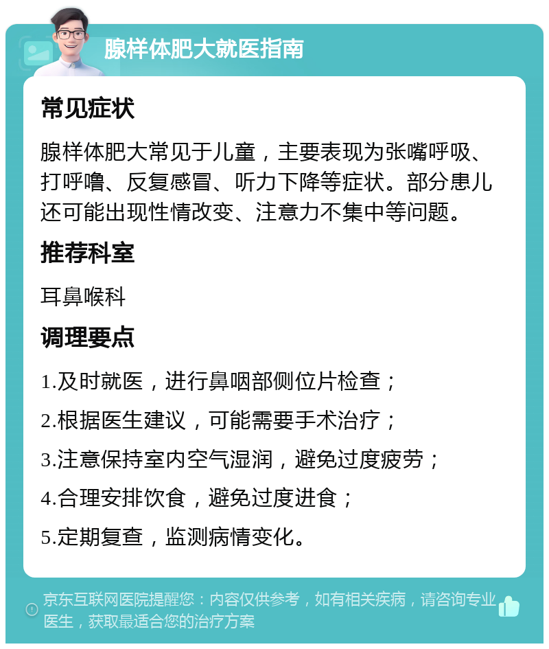 腺样体肥大就医指南 常见症状 腺样体肥大常见于儿童，主要表现为张嘴呼吸、打呼噜、反复感冒、听力下降等症状。部分患儿还可能出现性情改变、注意力不集中等问题。 推荐科室 耳鼻喉科 调理要点 1.及时就医，进行鼻咽部侧位片检查； 2.根据医生建议，可能需要手术治疗； 3.注意保持室内空气湿润，避免过度疲劳； 4.合理安排饮食，避免过度进食； 5.定期复查，监测病情变化。