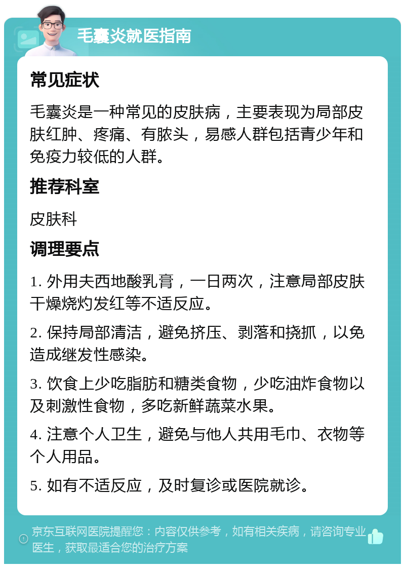 毛囊炎就医指南 常见症状 毛囊炎是一种常见的皮肤病，主要表现为局部皮肤红肿、疼痛、有脓头，易感人群包括青少年和免疫力较低的人群。 推荐科室 皮肤科 调理要点 1. 外用夫西地酸乳膏，一日两次，注意局部皮肤干燥烧灼发红等不适反应。 2. 保持局部清洁，避免挤压、剥落和挠抓，以免造成继发性感染。 3. 饮食上少吃脂肪和糖类食物，少吃油炸食物以及刺激性食物，多吃新鲜蔬菜水果。 4. 注意个人卫生，避免与他人共用毛巾、衣物等个人用品。 5. 如有不适反应，及时复诊或医院就诊。