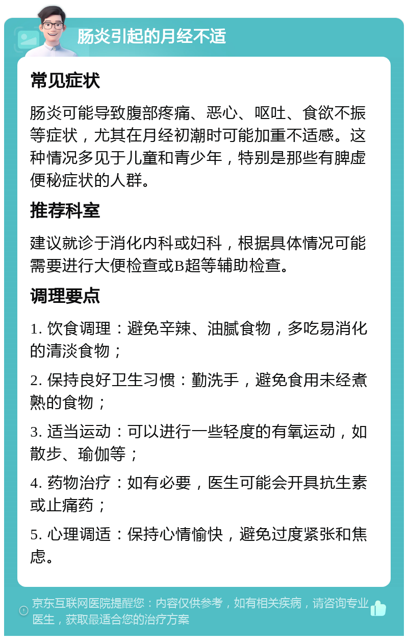 肠炎引起的月经不适 常见症状 肠炎可能导致腹部疼痛、恶心、呕吐、食欲不振等症状，尤其在月经初潮时可能加重不适感。这种情况多见于儿童和青少年，特别是那些有脾虚便秘症状的人群。 推荐科室 建议就诊于消化内科或妇科，根据具体情况可能需要进行大便检查或B超等辅助检查。 调理要点 1. 饮食调理：避免辛辣、油腻食物，多吃易消化的清淡食物； 2. 保持良好卫生习惯：勤洗手，避免食用未经煮熟的食物； 3. 适当运动：可以进行一些轻度的有氧运动，如散步、瑜伽等； 4. 药物治疗：如有必要，医生可能会开具抗生素或止痛药； 5. 心理调适：保持心情愉快，避免过度紧张和焦虑。