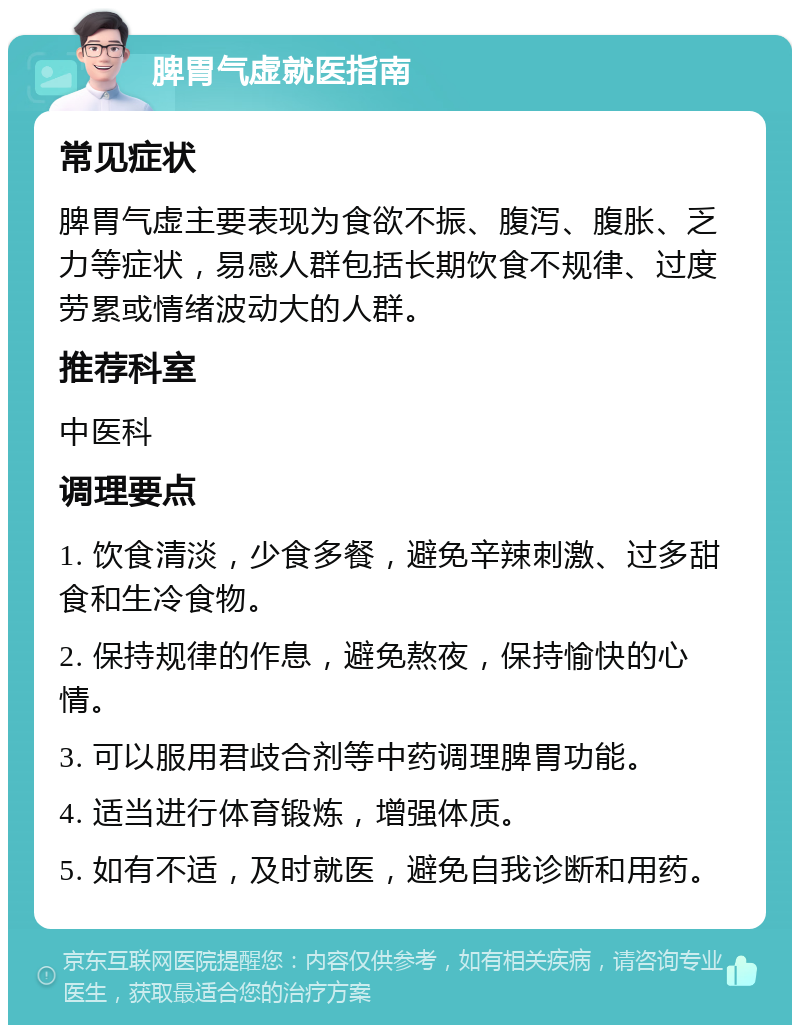 脾胃气虚就医指南 常见症状 脾胃气虚主要表现为食欲不振、腹泻、腹胀、乏力等症状，易感人群包括长期饮食不规律、过度劳累或情绪波动大的人群。 推荐科室 中医科 调理要点 1. 饮食清淡，少食多餐，避免辛辣刺激、过多甜食和生冷食物。 2. 保持规律的作息，避免熬夜，保持愉快的心情。 3. 可以服用君歧合剂等中药调理脾胃功能。 4. 适当进行体育锻炼，增强体质。 5. 如有不适，及时就医，避免自我诊断和用药。