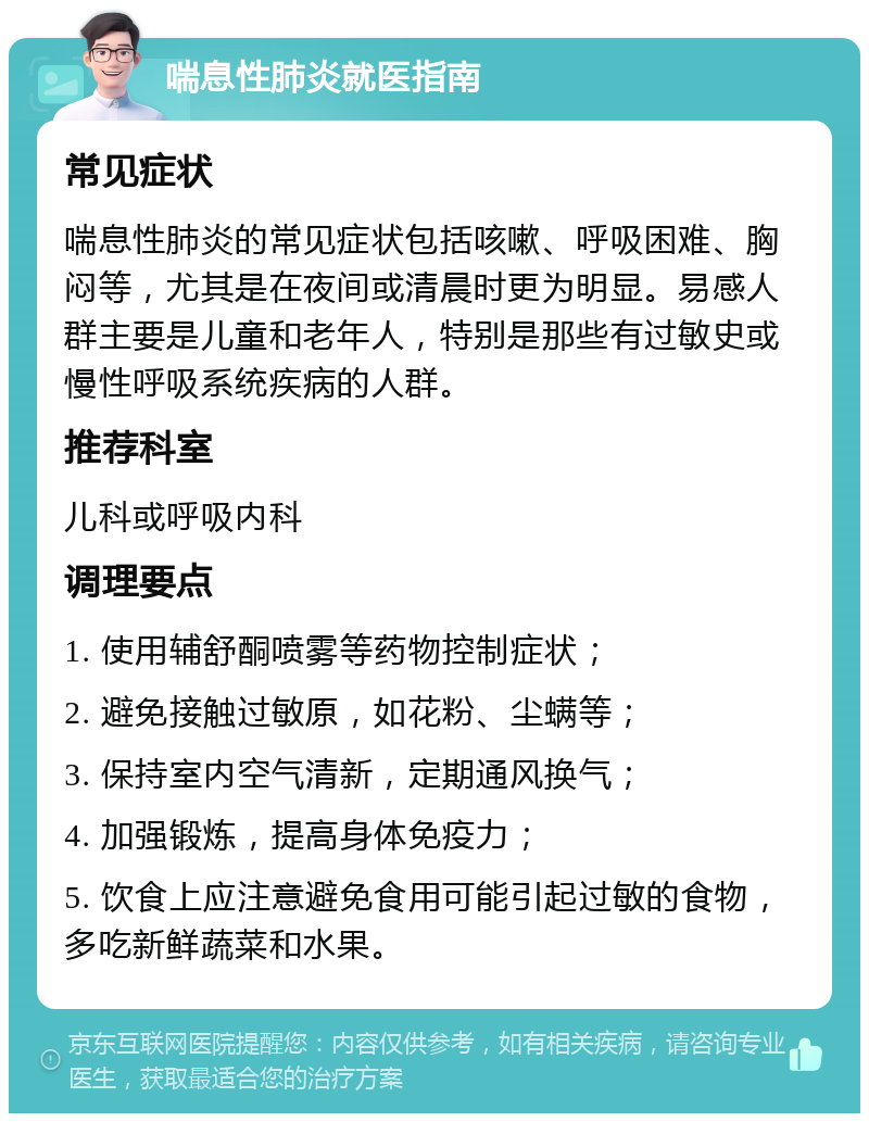 喘息性肺炎就医指南 常见症状 喘息性肺炎的常见症状包括咳嗽、呼吸困难、胸闷等，尤其是在夜间或清晨时更为明显。易感人群主要是儿童和老年人，特别是那些有过敏史或慢性呼吸系统疾病的人群。 推荐科室 儿科或呼吸内科 调理要点 1. 使用辅舒酮喷雾等药物控制症状； 2. 避免接触过敏原，如花粉、尘螨等； 3. 保持室内空气清新，定期通风换气； 4. 加强锻炼，提高身体免疫力； 5. 饮食上应注意避免食用可能引起过敏的食物，多吃新鲜蔬菜和水果。