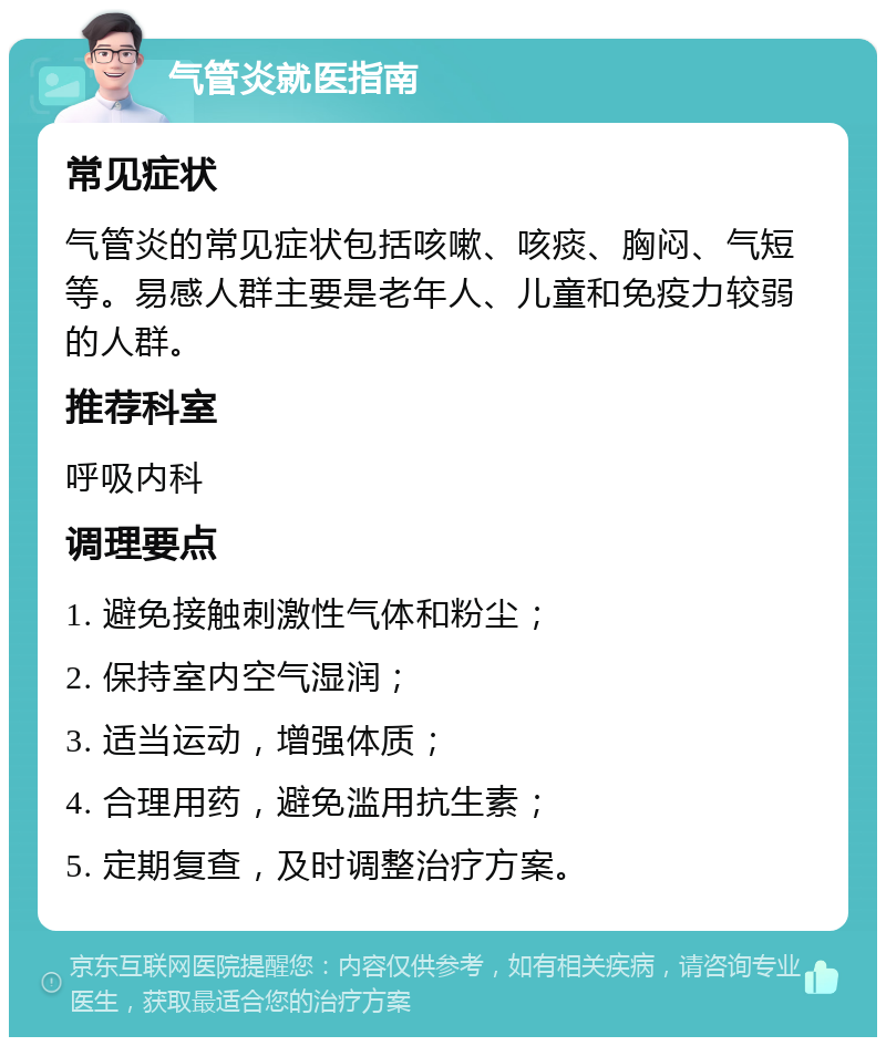 气管炎就医指南 常见症状 气管炎的常见症状包括咳嗽、咳痰、胸闷、气短等。易感人群主要是老年人、儿童和免疫力较弱的人群。 推荐科室 呼吸内科 调理要点 1. 避免接触刺激性气体和粉尘； 2. 保持室内空气湿润； 3. 适当运动，增强体质； 4. 合理用药，避免滥用抗生素； 5. 定期复查，及时调整治疗方案。