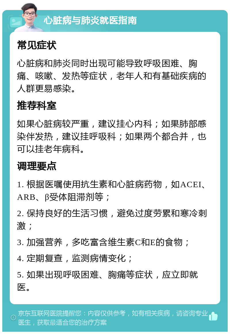 心脏病与肺炎就医指南 常见症状 心脏病和肺炎同时出现可能导致呼吸困难、胸痛、咳嗽、发热等症状，老年人和有基础疾病的人群更易感染。 推荐科室 如果心脏病较严重，建议挂心内科；如果肺部感染伴发热，建议挂呼吸科；如果两个都合并，也可以挂老年病科。 调理要点 1. 根据医嘱使用抗生素和心脏病药物，如ACEI、ARB、β受体阻滞剂等； 2. 保持良好的生活习惯，避免过度劳累和寒冷刺激； 3. 加强营养，多吃富含维生素C和E的食物； 4. 定期复查，监测病情变化； 5. 如果出现呼吸困难、胸痛等症状，应立即就医。