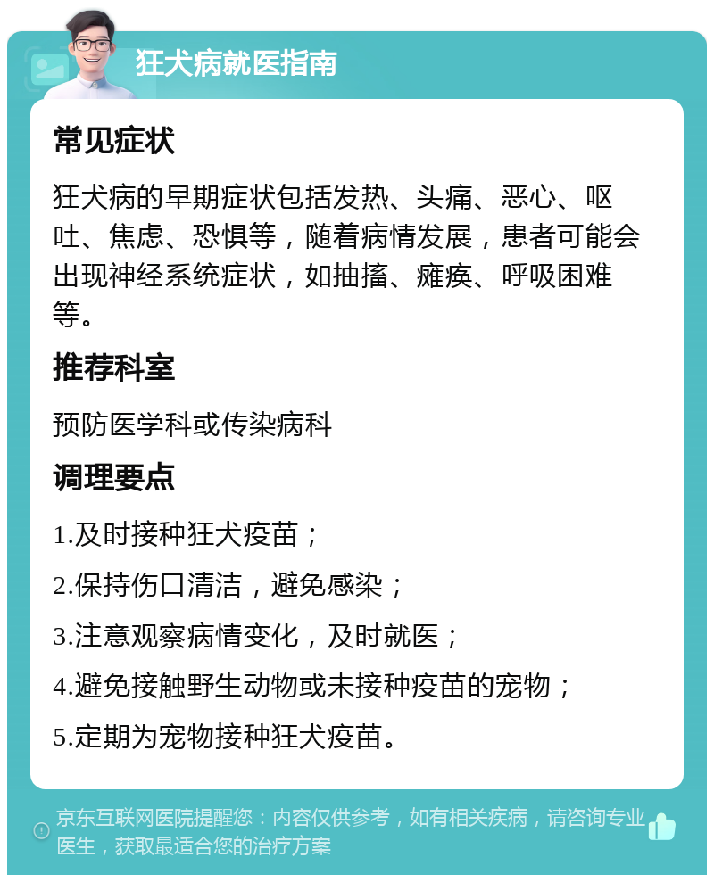 狂犬病就医指南 常见症状 狂犬病的早期症状包括发热、头痛、恶心、呕吐、焦虑、恐惧等，随着病情发展，患者可能会出现神经系统症状，如抽搐、瘫痪、呼吸困难等。 推荐科室 预防医学科或传染病科 调理要点 1.及时接种狂犬疫苗； 2.保持伤口清洁，避免感染； 3.注意观察病情变化，及时就医； 4.避免接触野生动物或未接种疫苗的宠物； 5.定期为宠物接种狂犬疫苗。