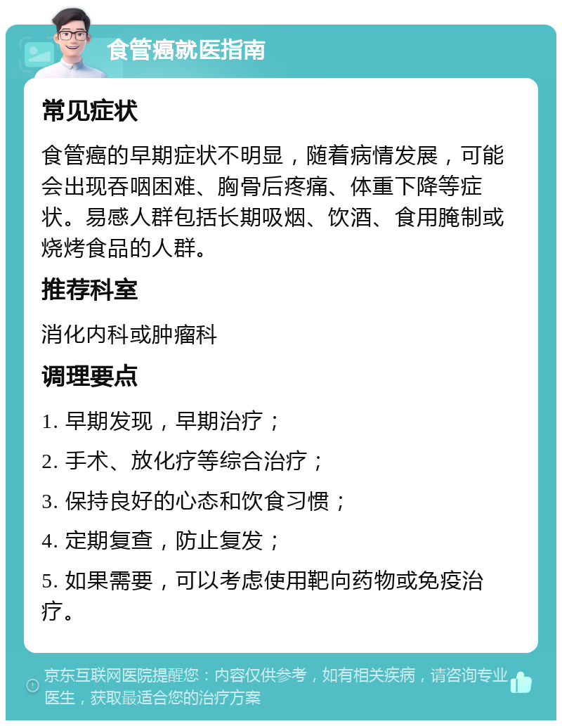 食管癌就医指南 常见症状 食管癌的早期症状不明显，随着病情发展，可能会出现吞咽困难、胸骨后疼痛、体重下降等症状。易感人群包括长期吸烟、饮酒、食用腌制或烧烤食品的人群。 推荐科室 消化内科或肿瘤科 调理要点 1. 早期发现，早期治疗； 2. 手术、放化疗等综合治疗； 3. 保持良好的心态和饮食习惯； 4. 定期复查，防止复发； 5. 如果需要，可以考虑使用靶向药物或免疫治疗。