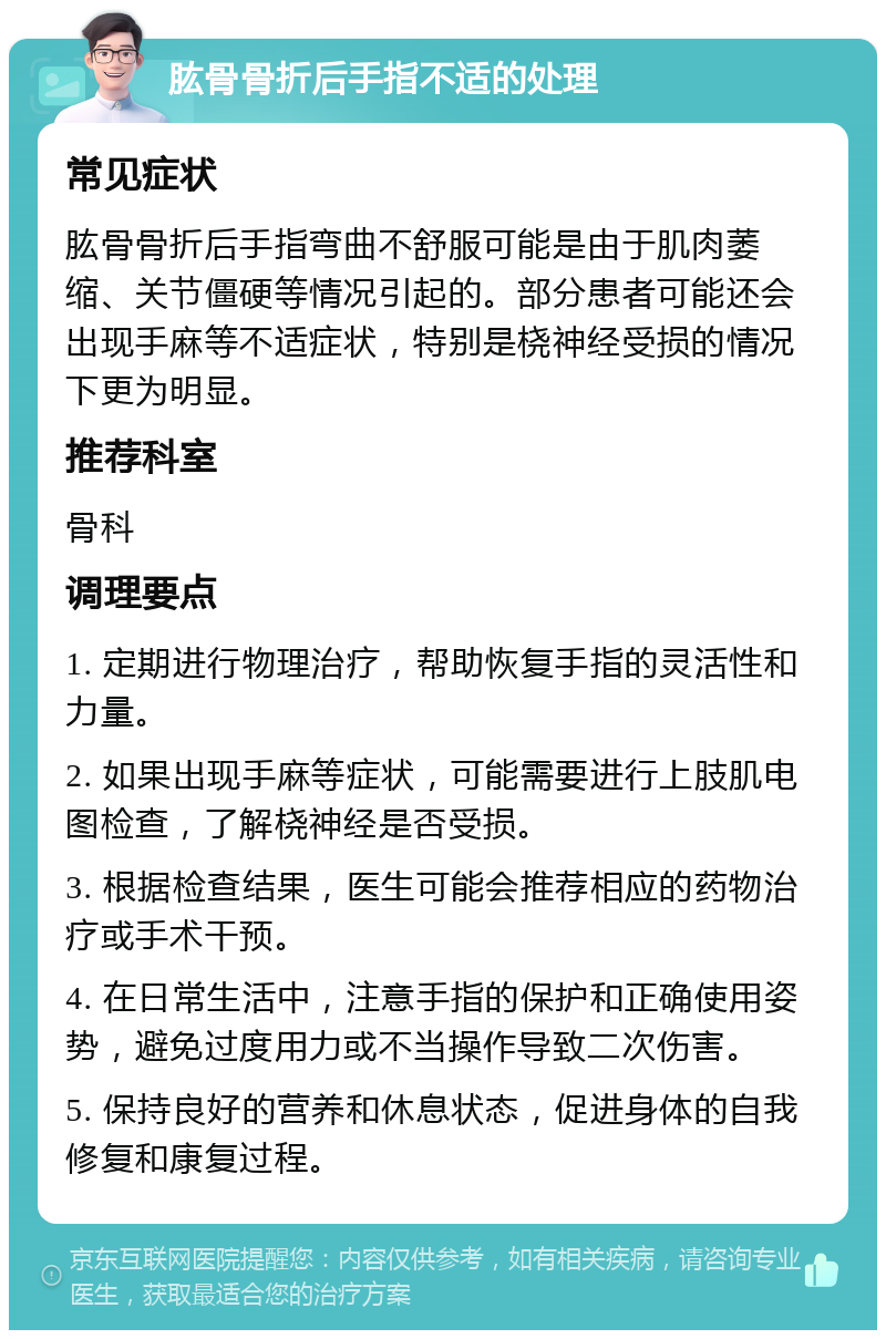 肱骨骨折后手指不适的处理 常见症状 肱骨骨折后手指弯曲不舒服可能是由于肌肉萎缩、关节僵硬等情况引起的。部分患者可能还会出现手麻等不适症状，特别是桡神经受损的情况下更为明显。 推荐科室 骨科 调理要点 1. 定期进行物理治疗，帮助恢复手指的灵活性和力量。 2. 如果出现手麻等症状，可能需要进行上肢肌电图检查，了解桡神经是否受损。 3. 根据检查结果，医生可能会推荐相应的药物治疗或手术干预。 4. 在日常生活中，注意手指的保护和正确使用姿势，避免过度用力或不当操作导致二次伤害。 5. 保持良好的营养和休息状态，促进身体的自我修复和康复过程。