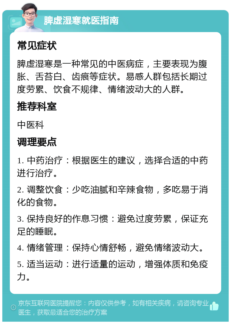 脾虚湿寒就医指南 常见症状 脾虚湿寒是一种常见的中医病症，主要表现为腹胀、舌苔白、齿痕等症状。易感人群包括长期过度劳累、饮食不规律、情绪波动大的人群。 推荐科室 中医科 调理要点 1. 中药治疗：根据医生的建议，选择合适的中药进行治疗。 2. 调整饮食：少吃油腻和辛辣食物，多吃易于消化的食物。 3. 保持良好的作息习惯：避免过度劳累，保证充足的睡眠。 4. 情绪管理：保持心情舒畅，避免情绪波动大。 5. 适当运动：进行适量的运动，增强体质和免疫力。