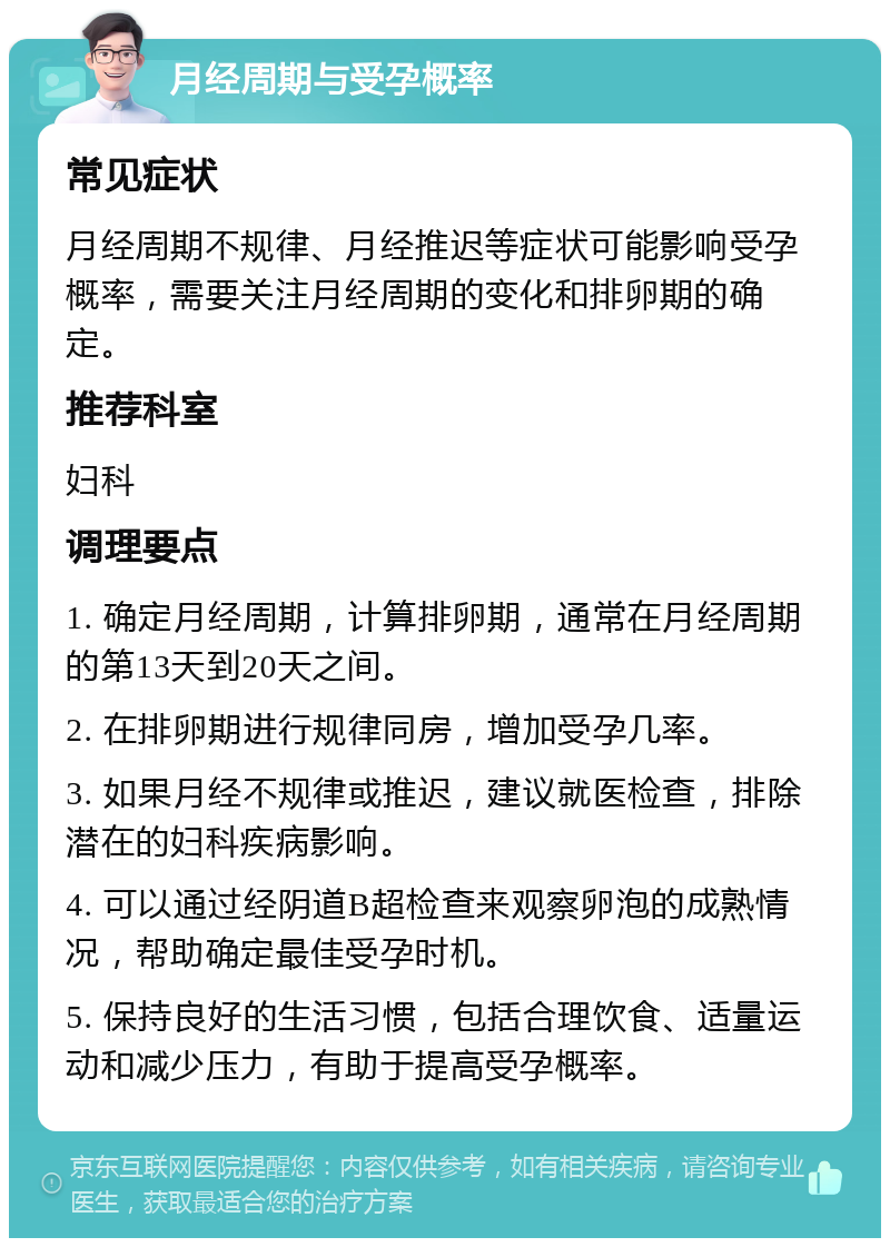 月经周期与受孕概率 常见症状 月经周期不规律、月经推迟等症状可能影响受孕概率，需要关注月经周期的变化和排卵期的确定。 推荐科室 妇科 调理要点 1. 确定月经周期，计算排卵期，通常在月经周期的第13天到20天之间。 2. 在排卵期进行规律同房，增加受孕几率。 3. 如果月经不规律或推迟，建议就医检查，排除潜在的妇科疾病影响。 4. 可以通过经阴道B超检查来观察卵泡的成熟情况，帮助确定最佳受孕时机。 5. 保持良好的生活习惯，包括合理饮食、适量运动和减少压力，有助于提高受孕概率。