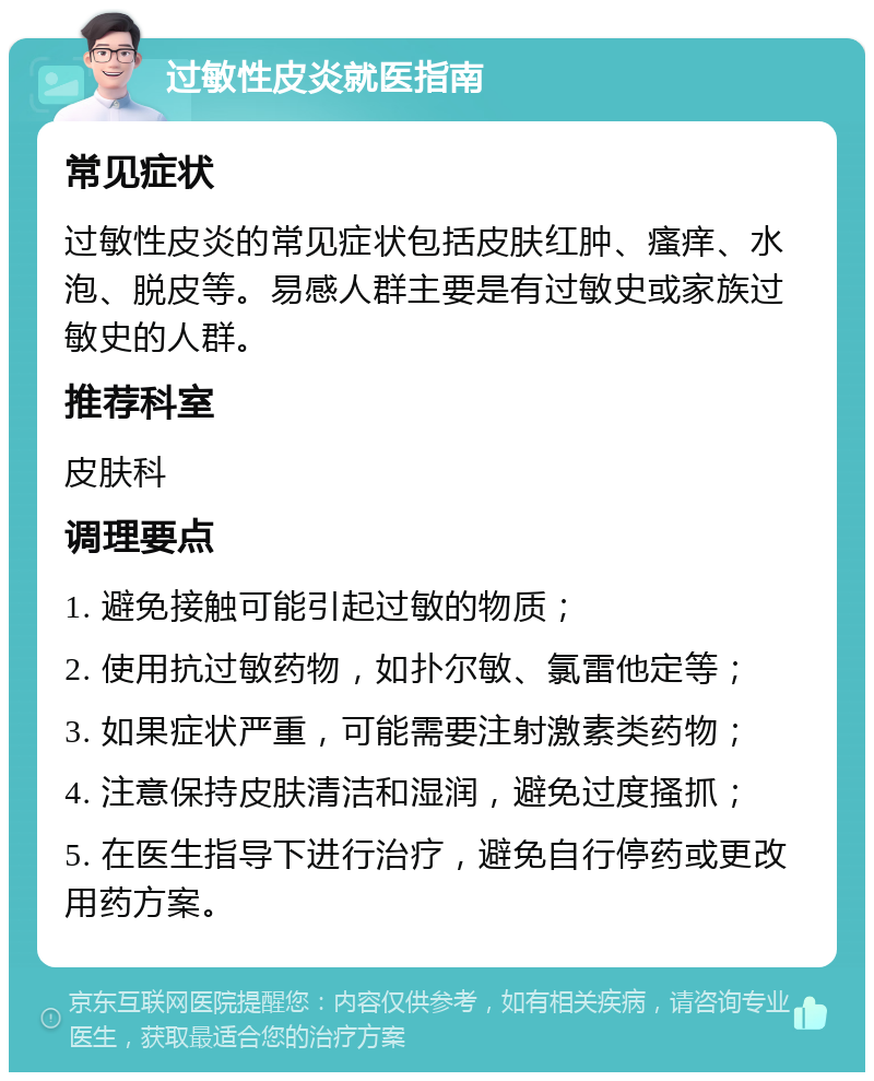 过敏性皮炎就医指南 常见症状 过敏性皮炎的常见症状包括皮肤红肿、瘙痒、水泡、脱皮等。易感人群主要是有过敏史或家族过敏史的人群。 推荐科室 皮肤科 调理要点 1. 避免接触可能引起过敏的物质； 2. 使用抗过敏药物，如扑尔敏、氯雷他定等； 3. 如果症状严重，可能需要注射激素类药物； 4. 注意保持皮肤清洁和湿润，避免过度搔抓； 5. 在医生指导下进行治疗，避免自行停药或更改用药方案。