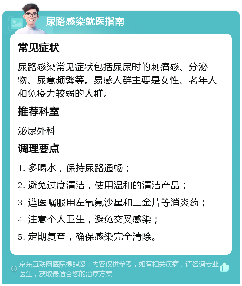 尿路感染就医指南 常见症状 尿路感染常见症状包括尿尿时的刺痛感、分泌物、尿意频繁等。易感人群主要是女性、老年人和免疫力较弱的人群。 推荐科室 泌尿外科 调理要点 1. 多喝水，保持尿路通畅； 2. 避免过度清洁，使用温和的清洁产品； 3. 遵医嘱服用左氧氟沙星和三金片等消炎药； 4. 注意个人卫生，避免交叉感染； 5. 定期复查，确保感染完全清除。