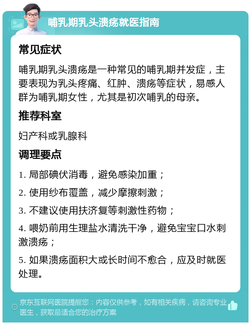 哺乳期乳头溃疡就医指南 常见症状 哺乳期乳头溃疡是一种常见的哺乳期并发症，主要表现为乳头疼痛、红肿、溃疡等症状，易感人群为哺乳期女性，尤其是初次哺乳的母亲。 推荐科室 妇产科或乳腺科 调理要点 1. 局部碘伏消毒，避免感染加重； 2. 使用纱布覆盖，减少摩擦刺激； 3. 不建议使用扶济复等刺激性药物； 4. 喂奶前用生理盐水清洗干净，避免宝宝口水刺激溃疡； 5. 如果溃疡面积大或长时间不愈合，应及时就医处理。