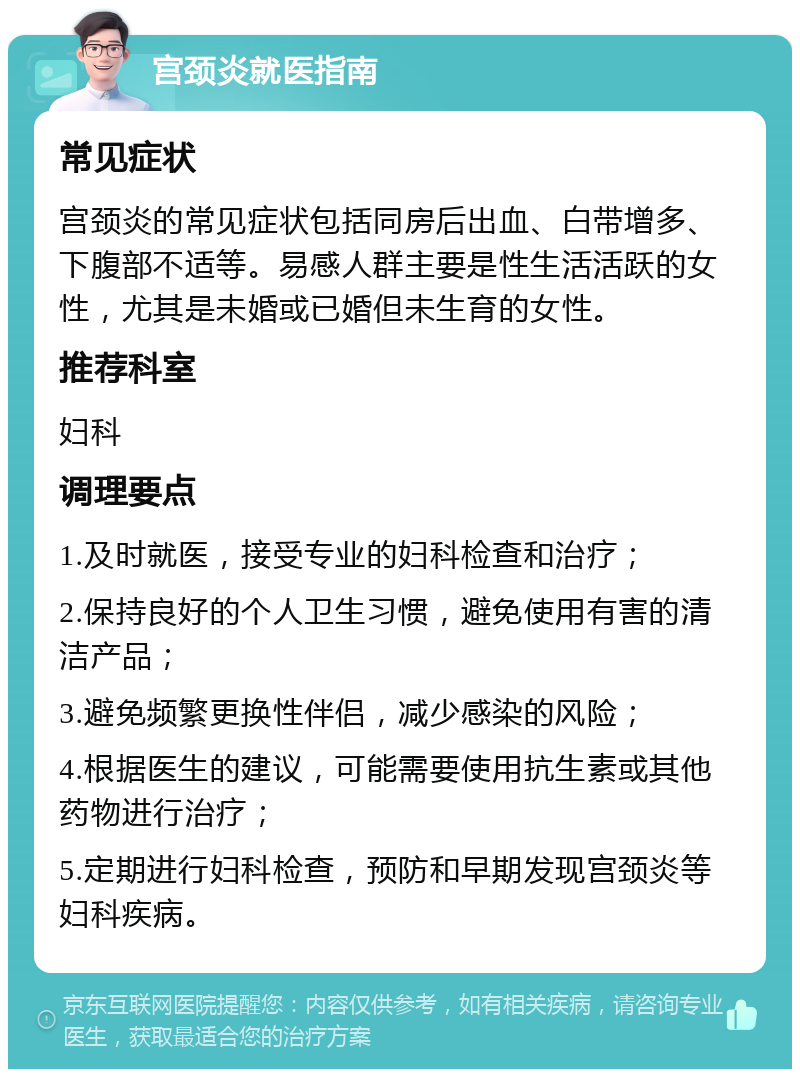 宫颈炎就医指南 常见症状 宫颈炎的常见症状包括同房后出血、白带增多、下腹部不适等。易感人群主要是性生活活跃的女性，尤其是未婚或已婚但未生育的女性。 推荐科室 妇科 调理要点 1.及时就医，接受专业的妇科检查和治疗； 2.保持良好的个人卫生习惯，避免使用有害的清洁产品； 3.避免频繁更换性伴侣，减少感染的风险； 4.根据医生的建议，可能需要使用抗生素或其他药物进行治疗； 5.定期进行妇科检查，预防和早期发现宫颈炎等妇科疾病。