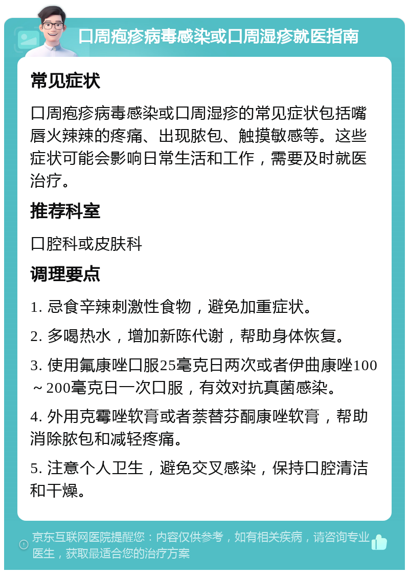 口周疱疹病毒感染或口周湿疹就医指南 常见症状 口周疱疹病毒感染或口周湿疹的常见症状包括嘴唇火辣辣的疼痛、出现脓包、触摸敏感等。这些症状可能会影响日常生活和工作，需要及时就医治疗。 推荐科室 口腔科或皮肤科 调理要点 1. 忌食辛辣刺激性食物，避免加重症状。 2. 多喝热水，增加新陈代谢，帮助身体恢复。 3. 使用氟康唑口服25毫克日两次或者伊曲康唑100～200毫克日一次口服，有效对抗真菌感染。 4. 外用克霉唑软膏或者萘替芬酮康唑软膏，帮助消除脓包和减轻疼痛。 5. 注意个人卫生，避免交叉感染，保持口腔清洁和干燥。