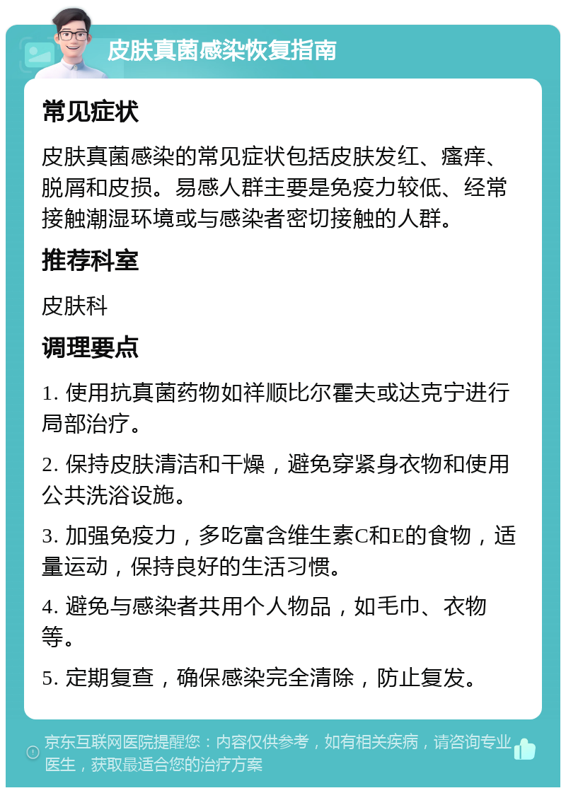 皮肤真菌感染恢复指南 常见症状 皮肤真菌感染的常见症状包括皮肤发红、瘙痒、脱屑和皮损。易感人群主要是免疫力较低、经常接触潮湿环境或与感染者密切接触的人群。 推荐科室 皮肤科 调理要点 1. 使用抗真菌药物如祥顺比尔霍夫或达克宁进行局部治疗。 2. 保持皮肤清洁和干燥，避免穿紧身衣物和使用公共洗浴设施。 3. 加强免疫力，多吃富含维生素C和E的食物，适量运动，保持良好的生活习惯。 4. 避免与感染者共用个人物品，如毛巾、衣物等。 5. 定期复查，确保感染完全清除，防止复发。