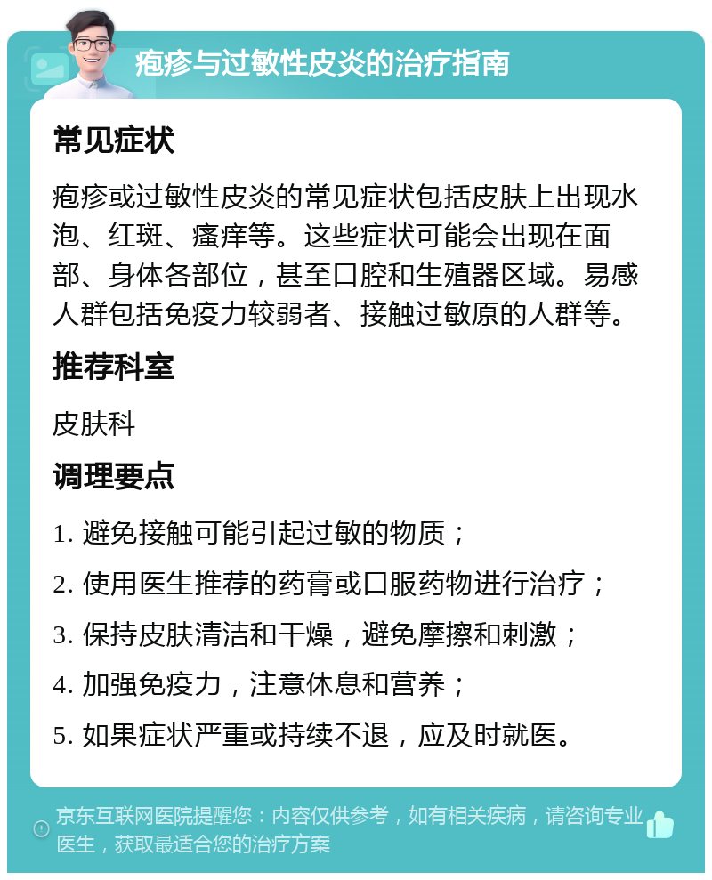 疱疹与过敏性皮炎的治疗指南 常见症状 疱疹或过敏性皮炎的常见症状包括皮肤上出现水泡、红斑、瘙痒等。这些症状可能会出现在面部、身体各部位，甚至口腔和生殖器区域。易感人群包括免疫力较弱者、接触过敏原的人群等。 推荐科室 皮肤科 调理要点 1. 避免接触可能引起过敏的物质； 2. 使用医生推荐的药膏或口服药物进行治疗； 3. 保持皮肤清洁和干燥，避免摩擦和刺激； 4. 加强免疫力，注意休息和营养； 5. 如果症状严重或持续不退，应及时就医。