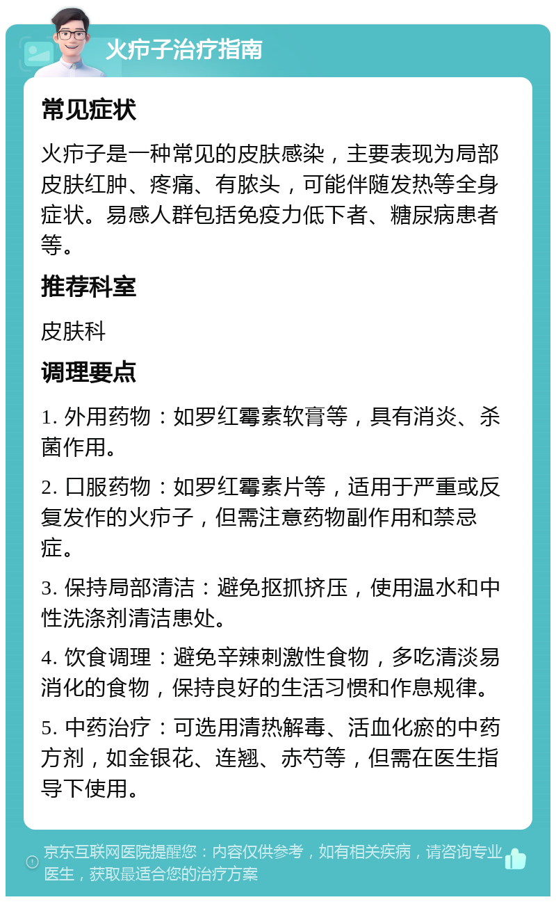 火疖子治疗指南 常见症状 火疖子是一种常见的皮肤感染，主要表现为局部皮肤红肿、疼痛、有脓头，可能伴随发热等全身症状。易感人群包括免疫力低下者、糖尿病患者等。 推荐科室 皮肤科 调理要点 1. 外用药物：如罗红霉素软膏等，具有消炎、杀菌作用。 2. 口服药物：如罗红霉素片等，适用于严重或反复发作的火疖子，但需注意药物副作用和禁忌症。 3. 保持局部清洁：避免抠抓挤压，使用温水和中性洗涤剂清洁患处。 4. 饮食调理：避免辛辣刺激性食物，多吃清淡易消化的食物，保持良好的生活习惯和作息规律。 5. 中药治疗：可选用清热解毒、活血化瘀的中药方剂，如金银花、连翘、赤芍等，但需在医生指导下使用。