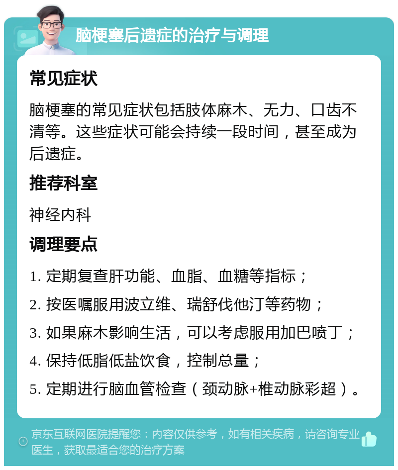 脑梗塞后遗症的治疗与调理 常见症状 脑梗塞的常见症状包括肢体麻木、无力、口齿不清等。这些症状可能会持续一段时间，甚至成为后遗症。 推荐科室 神经内科 调理要点 1. 定期复查肝功能、血脂、血糖等指标； 2. 按医嘱服用波立维、瑞舒伐他汀等药物； 3. 如果麻木影响生活，可以考虑服用加巴喷丁； 4. 保持低脂低盐饮食，控制总量； 5. 定期进行脑血管检查（颈动脉+椎动脉彩超）。