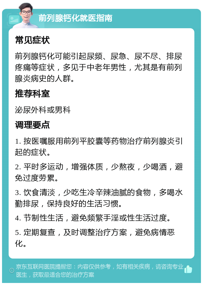 前列腺钙化就医指南 常见症状 前列腺钙化可能引起尿频、尿急、尿不尽、排尿疼痛等症状，多见于中老年男性，尤其是有前列腺炎病史的人群。 推荐科室 泌尿外科或男科 调理要点 1. 按医嘱服用前列平胶囊等药物治疗前列腺炎引起的症状。 2. 平时多运动，增强体质，少熬夜，少喝酒，避免过度劳累。 3. 饮食清淡，少吃生冷辛辣油腻的食物，多喝水勤排尿，保持良好的生活习惯。 4. 节制性生活，避免频繁手淫或性生活过度。 5. 定期复查，及时调整治疗方案，避免病情恶化。