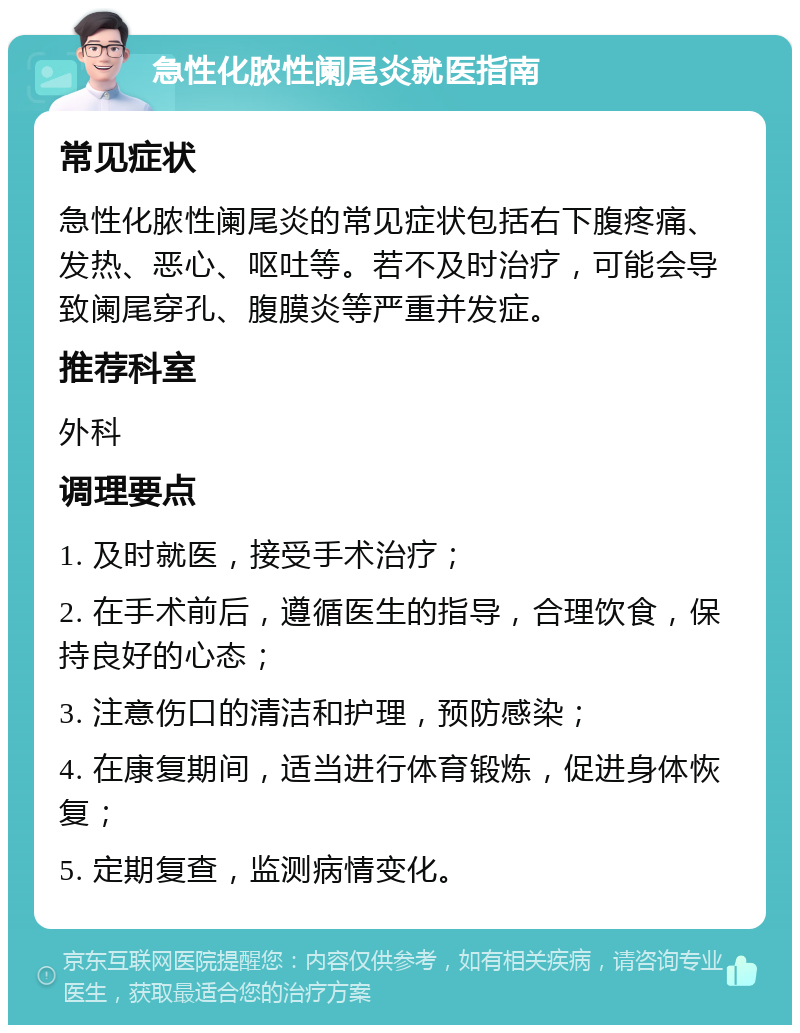 急性化脓性阑尾炎就医指南 常见症状 急性化脓性阑尾炎的常见症状包括右下腹疼痛、发热、恶心、呕吐等。若不及时治疗，可能会导致阑尾穿孔、腹膜炎等严重并发症。 推荐科室 外科 调理要点 1. 及时就医，接受手术治疗； 2. 在手术前后，遵循医生的指导，合理饮食，保持良好的心态； 3. 注意伤口的清洁和护理，预防感染； 4. 在康复期间，适当进行体育锻炼，促进身体恢复； 5. 定期复查，监测病情变化。