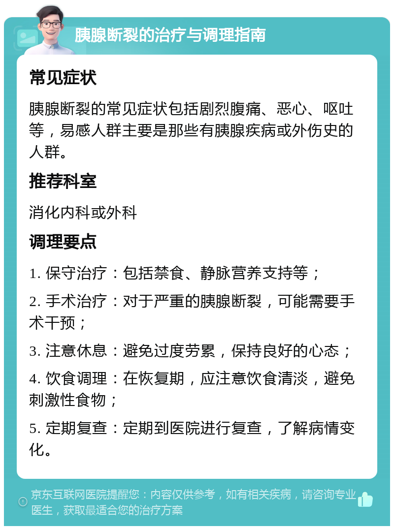 胰腺断裂的治疗与调理指南 常见症状 胰腺断裂的常见症状包括剧烈腹痛、恶心、呕吐等，易感人群主要是那些有胰腺疾病或外伤史的人群。 推荐科室 消化内科或外科 调理要点 1. 保守治疗：包括禁食、静脉营养支持等； 2. 手术治疗：对于严重的胰腺断裂，可能需要手术干预； 3. 注意休息：避免过度劳累，保持良好的心态； 4. 饮食调理：在恢复期，应注意饮食清淡，避免刺激性食物； 5. 定期复查：定期到医院进行复查，了解病情变化。