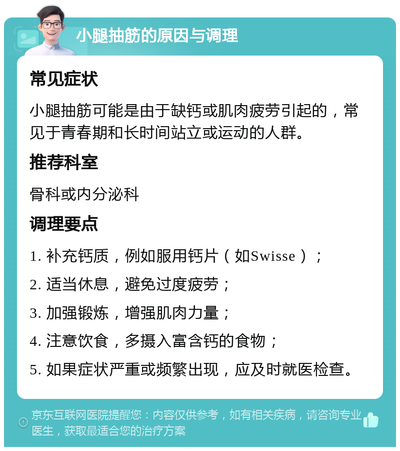 小腿抽筋的原因与调理 常见症状 小腿抽筋可能是由于缺钙或肌肉疲劳引起的，常见于青春期和长时间站立或运动的人群。 推荐科室 骨科或内分泌科 调理要点 1. 补充钙质，例如服用钙片（如Swisse）； 2. 适当休息，避免过度疲劳； 3. 加强锻炼，增强肌肉力量； 4. 注意饮食，多摄入富含钙的食物； 5. 如果症状严重或频繁出现，应及时就医检查。