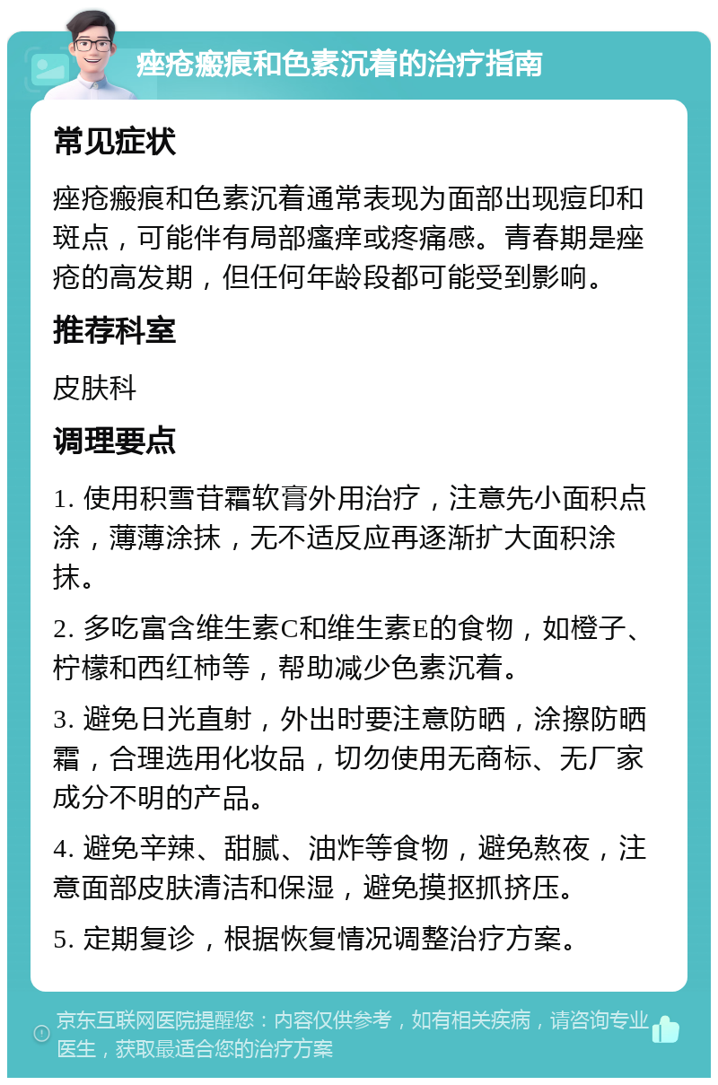 痤疮瘢痕和色素沉着的治疗指南 常见症状 痤疮瘢痕和色素沉着通常表现为面部出现痘印和斑点，可能伴有局部瘙痒或疼痛感。青春期是痤疮的高发期，但任何年龄段都可能受到影响。 推荐科室 皮肤科 调理要点 1. 使用积雪苷霜软膏外用治疗，注意先小面积点涂，薄薄涂抹，无不适反应再逐渐扩大面积涂抹。 2. 多吃富含维生素C和维生素E的食物，如橙子、柠檬和西红柿等，帮助减少色素沉着。 3. 避免日光直射，外出时要注意防晒，涂擦防晒霜，合理选用化妆品，切勿使用无商标、无厂家成分不明的产品。 4. 避免辛辣、甜腻、油炸等食物，避免熬夜，注意面部皮肤清洁和保湿，避免摸抠抓挤压。 5. 定期复诊，根据恢复情况调整治疗方案。