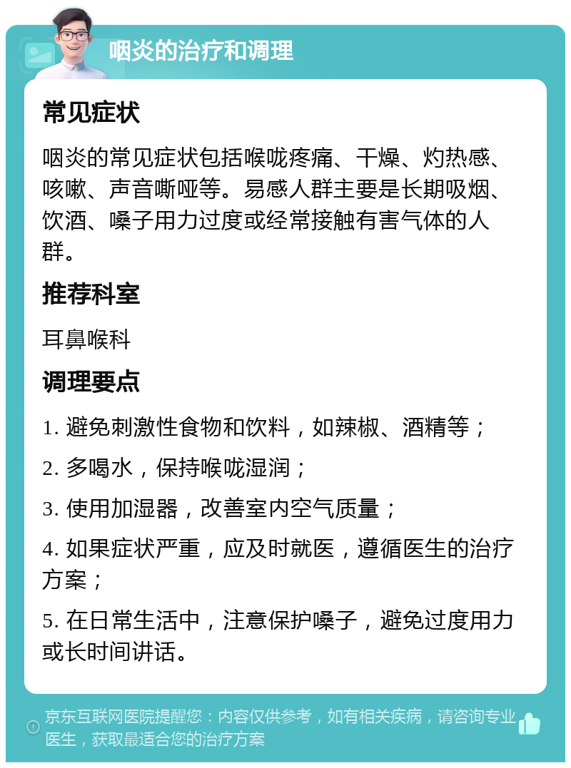 咽炎的治疗和调理 常见症状 咽炎的常见症状包括喉咙疼痛、干燥、灼热感、咳嗽、声音嘶哑等。易感人群主要是长期吸烟、饮酒、嗓子用力过度或经常接触有害气体的人群。 推荐科室 耳鼻喉科 调理要点 1. 避免刺激性食物和饮料，如辣椒、酒精等； 2. 多喝水，保持喉咙湿润； 3. 使用加湿器，改善室内空气质量； 4. 如果症状严重，应及时就医，遵循医生的治疗方案； 5. 在日常生活中，注意保护嗓子，避免过度用力或长时间讲话。