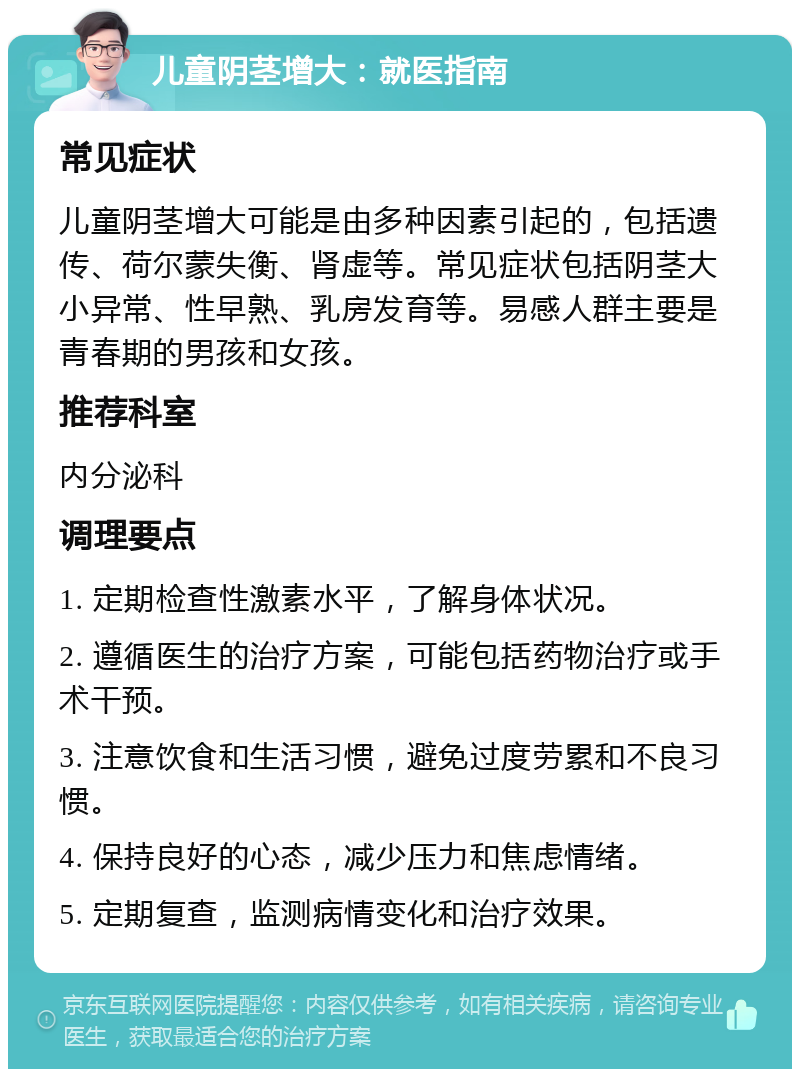 儿童阴茎增大：就医指南 常见症状 儿童阴茎增大可能是由多种因素引起的，包括遗传、荷尔蒙失衡、肾虚等。常见症状包括阴茎大小异常、性早熟、乳房发育等。易感人群主要是青春期的男孩和女孩。 推荐科室 内分泌科 调理要点 1. 定期检查性激素水平，了解身体状况。 2. 遵循医生的治疗方案，可能包括药物治疗或手术干预。 3. 注意饮食和生活习惯，避免过度劳累和不良习惯。 4. 保持良好的心态，减少压力和焦虑情绪。 5. 定期复查，监测病情变化和治疗效果。