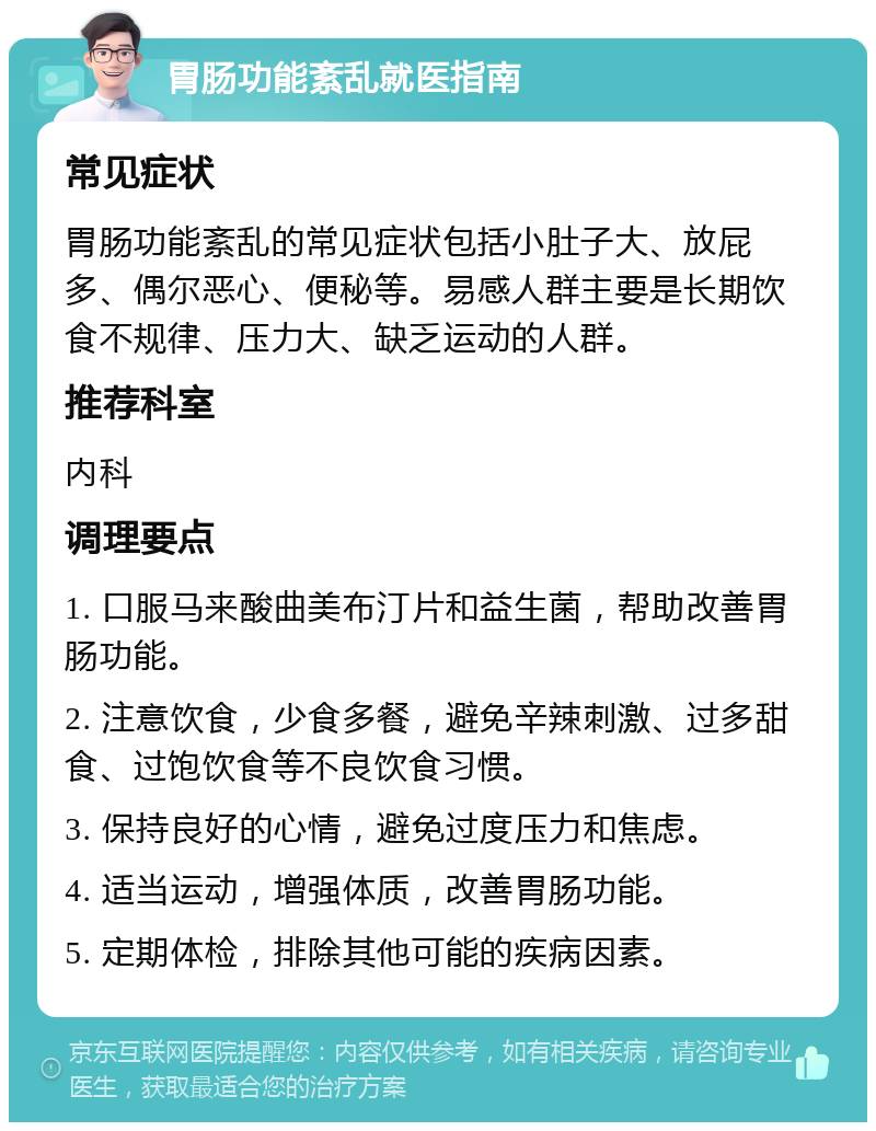 胃肠功能紊乱就医指南 常见症状 胃肠功能紊乱的常见症状包括小肚子大、放屁多、偶尔恶心、便秘等。易感人群主要是长期饮食不规律、压力大、缺乏运动的人群。 推荐科室 内科 调理要点 1. 口服马来酸曲美布汀片和益生菌，帮助改善胃肠功能。 2. 注意饮食，少食多餐，避免辛辣刺激、过多甜食、过饱饮食等不良饮食习惯。 3. 保持良好的心情，避免过度压力和焦虑。 4. 适当运动，增强体质，改善胃肠功能。 5. 定期体检，排除其他可能的疾病因素。