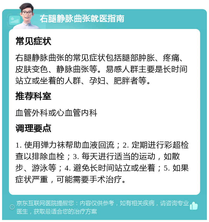 右腿静脉曲张就医指南 常见症状 右腿静脉曲张的常见症状包括腿部肿胀、疼痛、皮肤变色、静脉曲张等。易感人群主要是长时间站立或坐着的人群、孕妇、肥胖者等。 推荐科室 血管外科或心血管内科 调理要点 1. 使用弹力袜帮助血液回流；2. 定期进行彩超检查以排除血栓；3. 每天进行适当的运动，如散步、游泳等；4. 避免长时间站立或坐着；5. 如果症状严重，可能需要手术治疗。