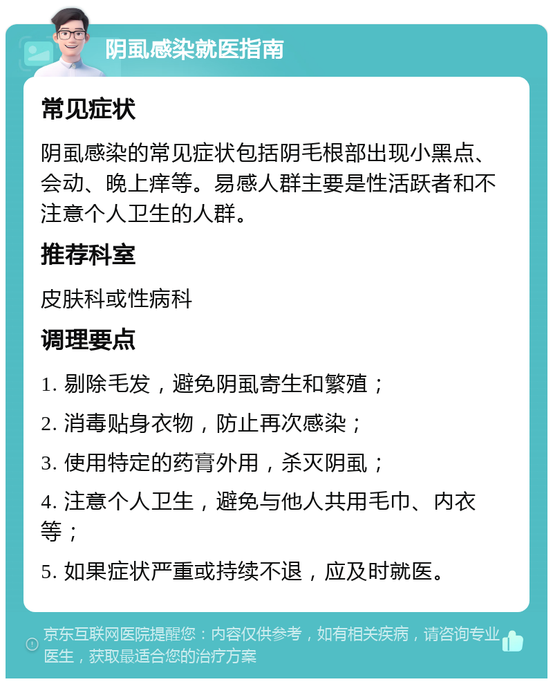 阴虱感染就医指南 常见症状 阴虱感染的常见症状包括阴毛根部出现小黑点、会动、晚上痒等。易感人群主要是性活跃者和不注意个人卫生的人群。 推荐科室 皮肤科或性病科 调理要点 1. 剔除毛发，避免阴虱寄生和繁殖； 2. 消毒贴身衣物，防止再次感染； 3. 使用特定的药膏外用，杀灭阴虱； 4. 注意个人卫生，避免与他人共用毛巾、内衣等； 5. 如果症状严重或持续不退，应及时就医。