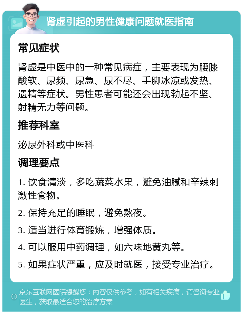 肾虚引起的男性健康问题就医指南 常见症状 肾虚是中医中的一种常见病症，主要表现为腰膝酸软、尿频、尿急、尿不尽、手脚冰凉或发热、遗精等症状。男性患者可能还会出现勃起不坚、射精无力等问题。 推荐科室 泌尿外科或中医科 调理要点 1. 饮食清淡，多吃蔬菜水果，避免油腻和辛辣刺激性食物。 2. 保持充足的睡眠，避免熬夜。 3. 适当进行体育锻炼，增强体质。 4. 可以服用中药调理，如六味地黄丸等。 5. 如果症状严重，应及时就医，接受专业治疗。