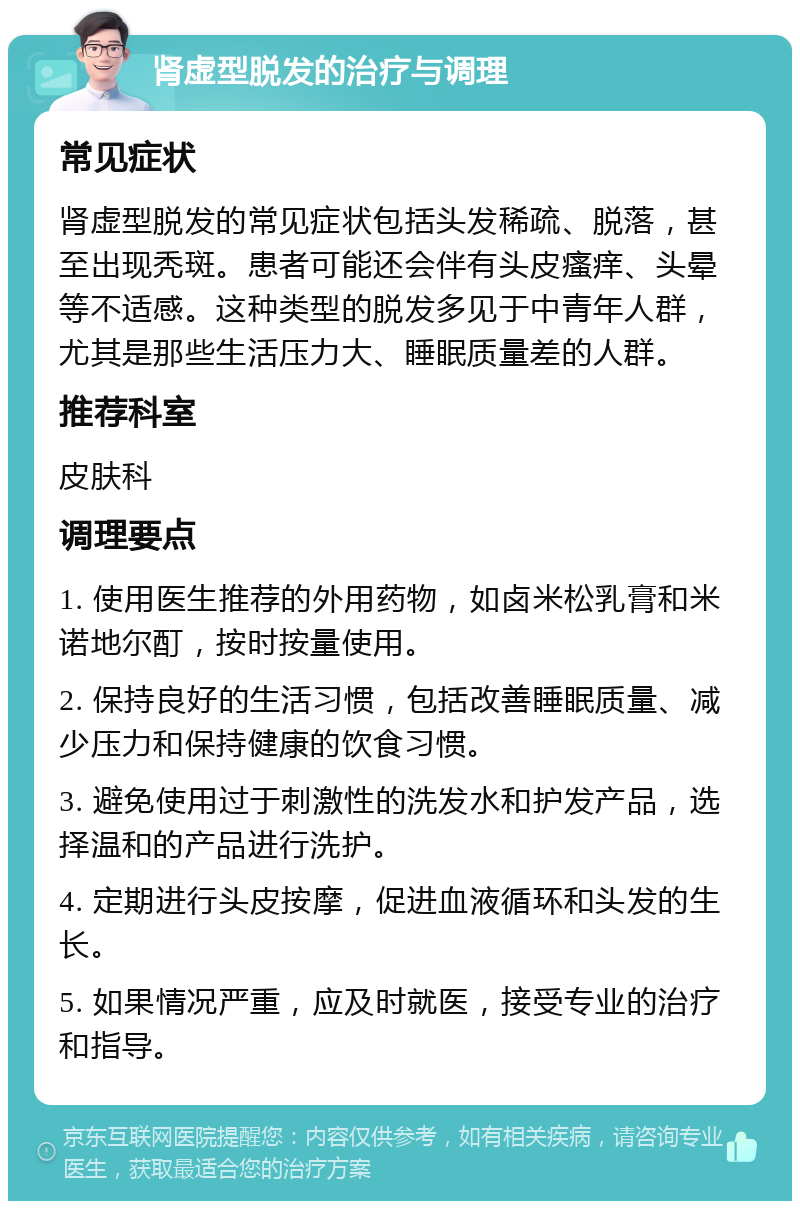 肾虚型脱发的治疗与调理 常见症状 肾虚型脱发的常见症状包括头发稀疏、脱落，甚至出现秃斑。患者可能还会伴有头皮瘙痒、头晕等不适感。这种类型的脱发多见于中青年人群，尤其是那些生活压力大、睡眠质量差的人群。 推荐科室 皮肤科 调理要点 1. 使用医生推荐的外用药物，如卤米松乳膏和米诺地尔酊，按时按量使用。 2. 保持良好的生活习惯，包括改善睡眠质量、减少压力和保持健康的饮食习惯。 3. 避免使用过于刺激性的洗发水和护发产品，选择温和的产品进行洗护。 4. 定期进行头皮按摩，促进血液循环和头发的生长。 5. 如果情况严重，应及时就医，接受专业的治疗和指导。