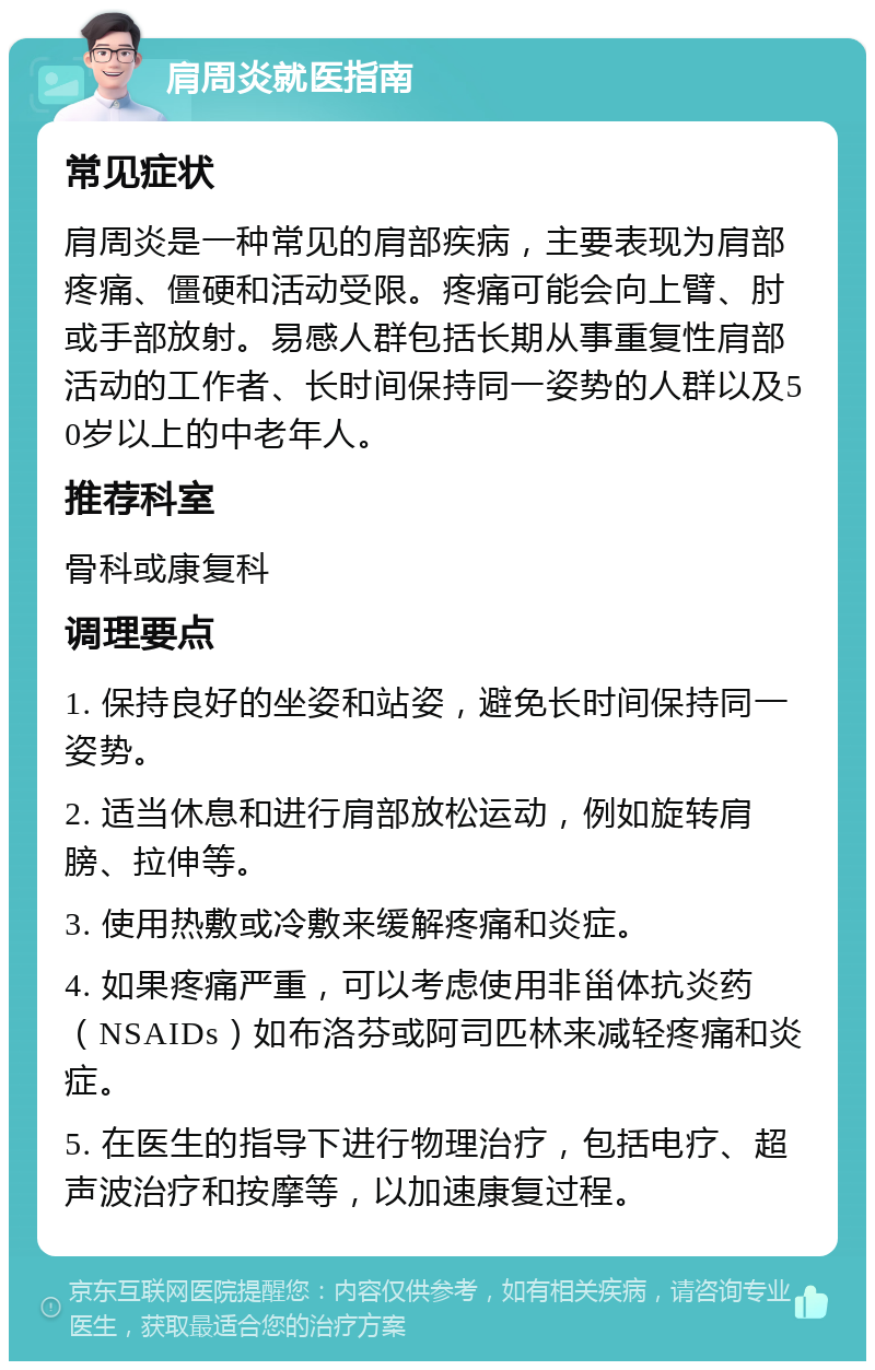 肩周炎就医指南 常见症状 肩周炎是一种常见的肩部疾病，主要表现为肩部疼痛、僵硬和活动受限。疼痛可能会向上臂、肘或手部放射。易感人群包括长期从事重复性肩部活动的工作者、长时间保持同一姿势的人群以及50岁以上的中老年人。 推荐科室 骨科或康复科 调理要点 1. 保持良好的坐姿和站姿，避免长时间保持同一姿势。 2. 适当休息和进行肩部放松运动，例如旋转肩膀、拉伸等。 3. 使用热敷或冷敷来缓解疼痛和炎症。 4. 如果疼痛严重，可以考虑使用非甾体抗炎药（NSAIDs）如布洛芬或阿司匹林来减轻疼痛和炎症。 5. 在医生的指导下进行物理治疗，包括电疗、超声波治疗和按摩等，以加速康复过程。