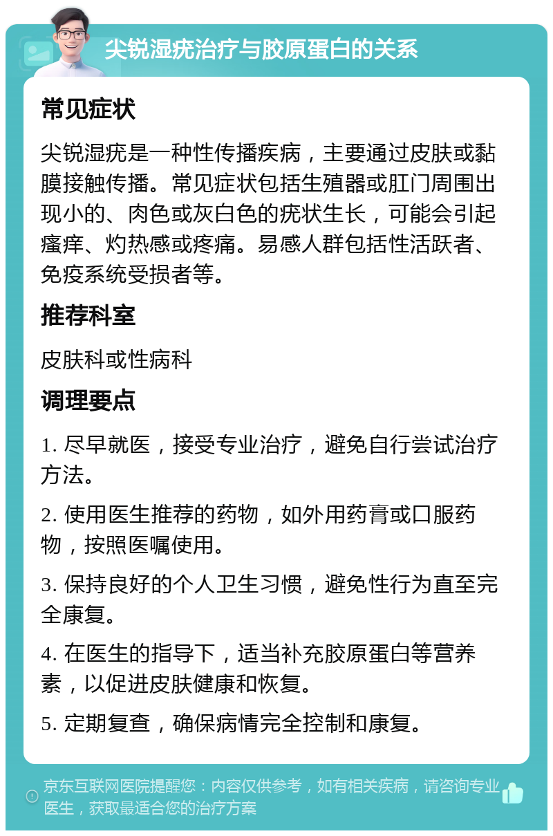 尖锐湿疣治疗与胶原蛋白的关系 常见症状 尖锐湿疣是一种性传播疾病，主要通过皮肤或黏膜接触传播。常见症状包括生殖器或肛门周围出现小的、肉色或灰白色的疣状生长，可能会引起瘙痒、灼热感或疼痛。易感人群包括性活跃者、免疫系统受损者等。 推荐科室 皮肤科或性病科 调理要点 1. 尽早就医，接受专业治疗，避免自行尝试治疗方法。 2. 使用医生推荐的药物，如外用药膏或口服药物，按照医嘱使用。 3. 保持良好的个人卫生习惯，避免性行为直至完全康复。 4. 在医生的指导下，适当补充胶原蛋白等营养素，以促进皮肤健康和恢复。 5. 定期复查，确保病情完全控制和康复。