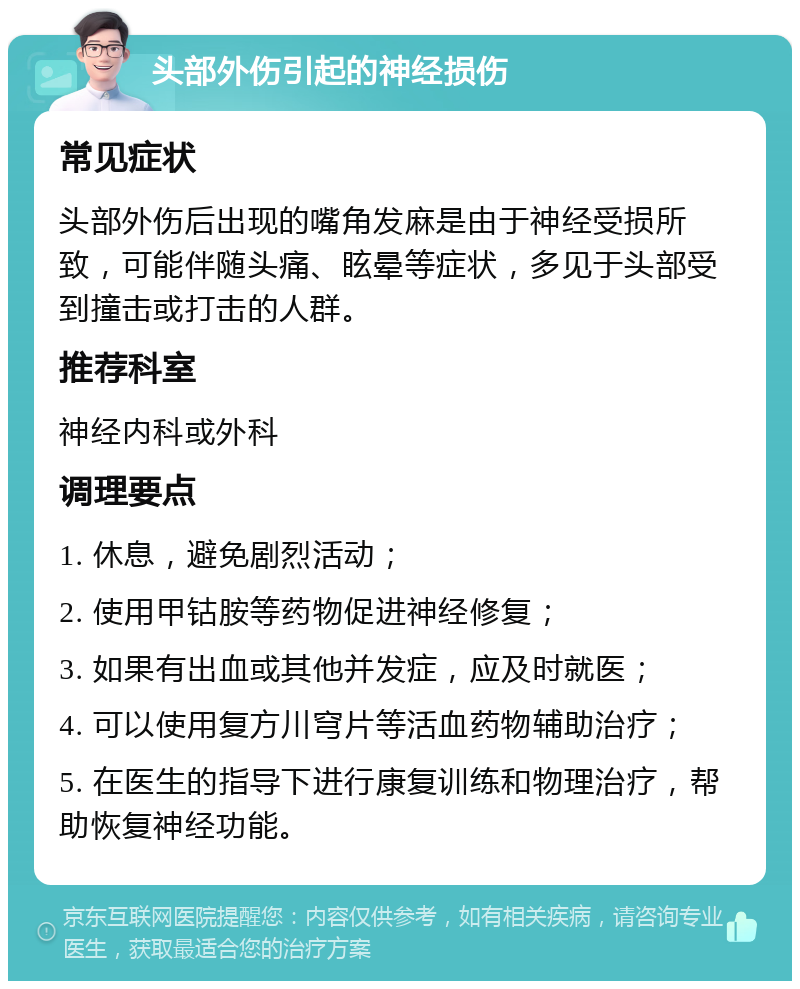 头部外伤引起的神经损伤 常见症状 头部外伤后出现的嘴角发麻是由于神经受损所致，可能伴随头痛、眩晕等症状，多见于头部受到撞击或打击的人群。 推荐科室 神经内科或外科 调理要点 1. 休息，避免剧烈活动； 2. 使用甲钴胺等药物促进神经修复； 3. 如果有出血或其他并发症，应及时就医； 4. 可以使用复方川穹片等活血药物辅助治疗； 5. 在医生的指导下进行康复训练和物理治疗，帮助恢复神经功能。