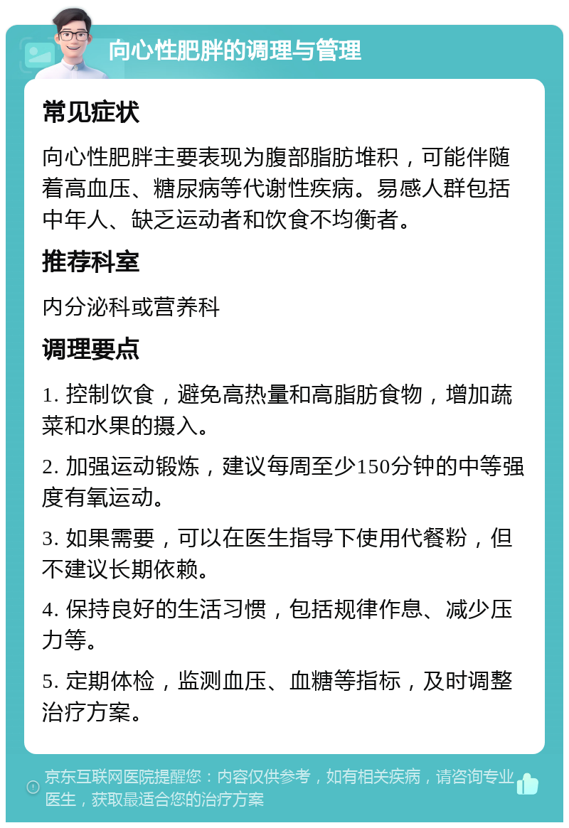 向心性肥胖的调理与管理 常见症状 向心性肥胖主要表现为腹部脂肪堆积，可能伴随着高血压、糖尿病等代谢性疾病。易感人群包括中年人、缺乏运动者和饮食不均衡者。 推荐科室 内分泌科或营养科 调理要点 1. 控制饮食，避免高热量和高脂肪食物，增加蔬菜和水果的摄入。 2. 加强运动锻炼，建议每周至少150分钟的中等强度有氧运动。 3. 如果需要，可以在医生指导下使用代餐粉，但不建议长期依赖。 4. 保持良好的生活习惯，包括规律作息、减少压力等。 5. 定期体检，监测血压、血糖等指标，及时调整治疗方案。