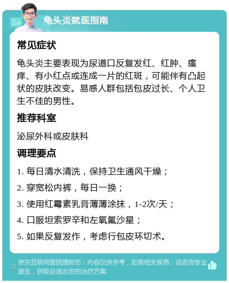 龟头炎就医指南 常见症状 龟头炎主要表现为尿道口反复发红、红肿、瘙痒、有小红点或连成一片的红斑，可能伴有凸起状的皮肤改变。易感人群包括包皮过长、个人卫生不佳的男性。 推荐科室 泌尿外科或皮肤科 调理要点 1. 每日清水清洗，保持卫生通风干燥； 2. 穿宽松内裤，每日一换； 3. 使用红霉素乳膏薄薄涂抹，1-2次/天； 4. 口服坦索罗辛和左氧氟沙星； 5. 如果反复发作，考虑行包皮环切术。