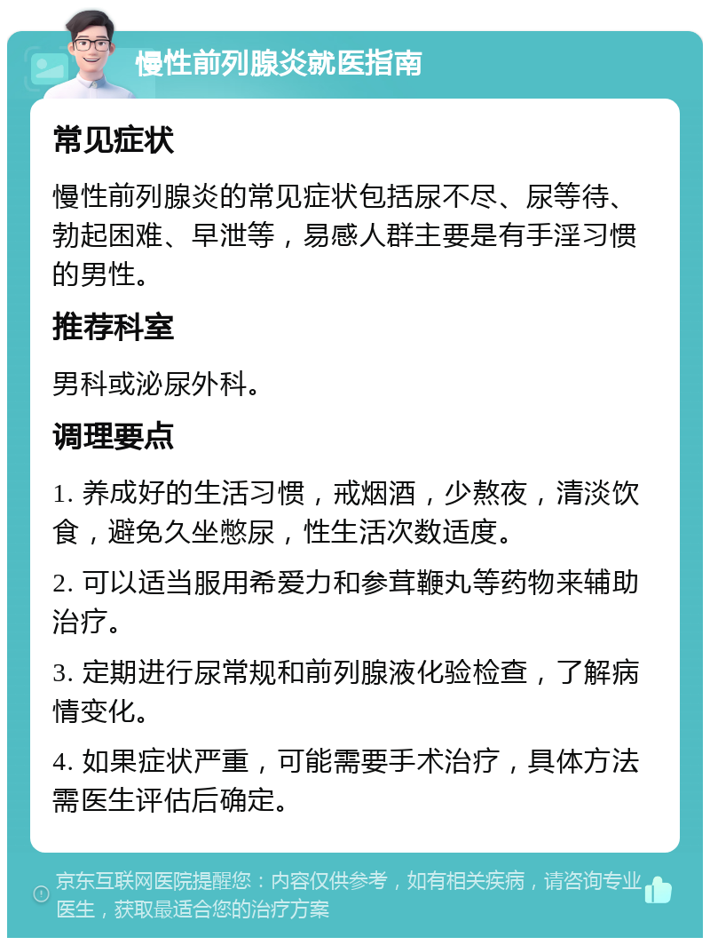 慢性前列腺炎就医指南 常见症状 慢性前列腺炎的常见症状包括尿不尽、尿等待、勃起困难、早泄等，易感人群主要是有手淫习惯的男性。 推荐科室 男科或泌尿外科。 调理要点 1. 养成好的生活习惯，戒烟酒，少熬夜，清淡饮食，避免久坐憋尿，性生活次数适度。 2. 可以适当服用希爱力和参茸鞭丸等药物来辅助治疗。 3. 定期进行尿常规和前列腺液化验检查，了解病情变化。 4. 如果症状严重，可能需要手术治疗，具体方法需医生评估后确定。