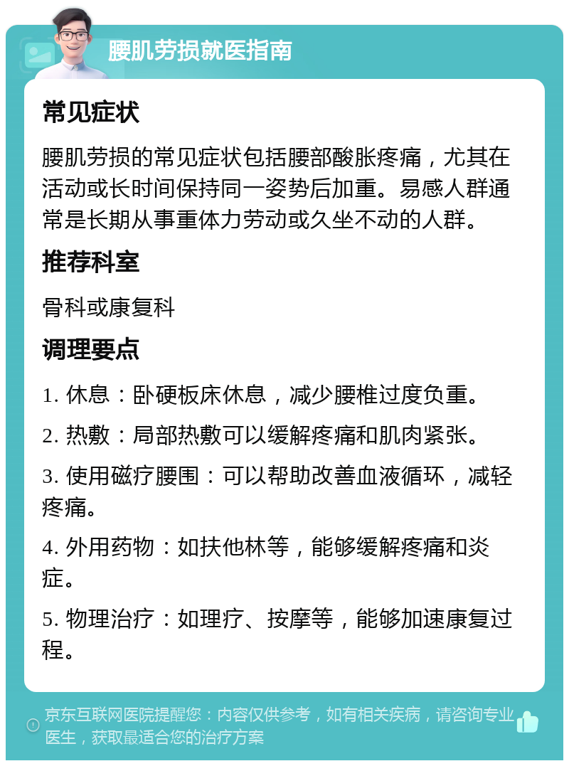 腰肌劳损就医指南 常见症状 腰肌劳损的常见症状包括腰部酸胀疼痛，尤其在活动或长时间保持同一姿势后加重。易感人群通常是长期从事重体力劳动或久坐不动的人群。 推荐科室 骨科或康复科 调理要点 1. 休息：卧硬板床休息，减少腰椎过度负重。 2. 热敷：局部热敷可以缓解疼痛和肌肉紧张。 3. 使用磁疗腰围：可以帮助改善血液循环，减轻疼痛。 4. 外用药物：如扶他林等，能够缓解疼痛和炎症。 5. 物理治疗：如理疗、按摩等，能够加速康复过程。