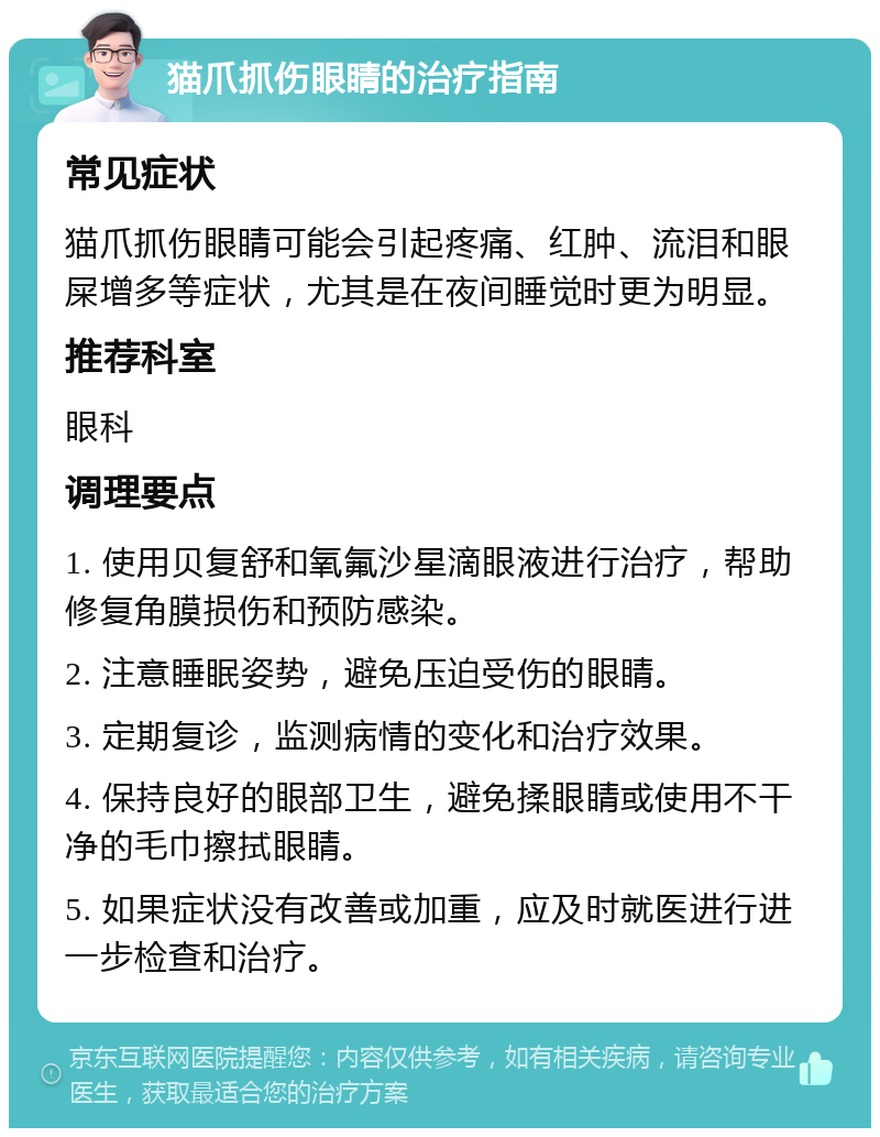 猫爪抓伤眼睛的治疗指南 常见症状 猫爪抓伤眼睛可能会引起疼痛、红肿、流泪和眼屎增多等症状，尤其是在夜间睡觉时更为明显。 推荐科室 眼科 调理要点 1. 使用贝复舒和氧氟沙星滴眼液进行治疗，帮助修复角膜损伤和预防感染。 2. 注意睡眠姿势，避免压迫受伤的眼睛。 3. 定期复诊，监测病情的变化和治疗效果。 4. 保持良好的眼部卫生，避免揉眼睛或使用不干净的毛巾擦拭眼睛。 5. 如果症状没有改善或加重，应及时就医进行进一步检查和治疗。