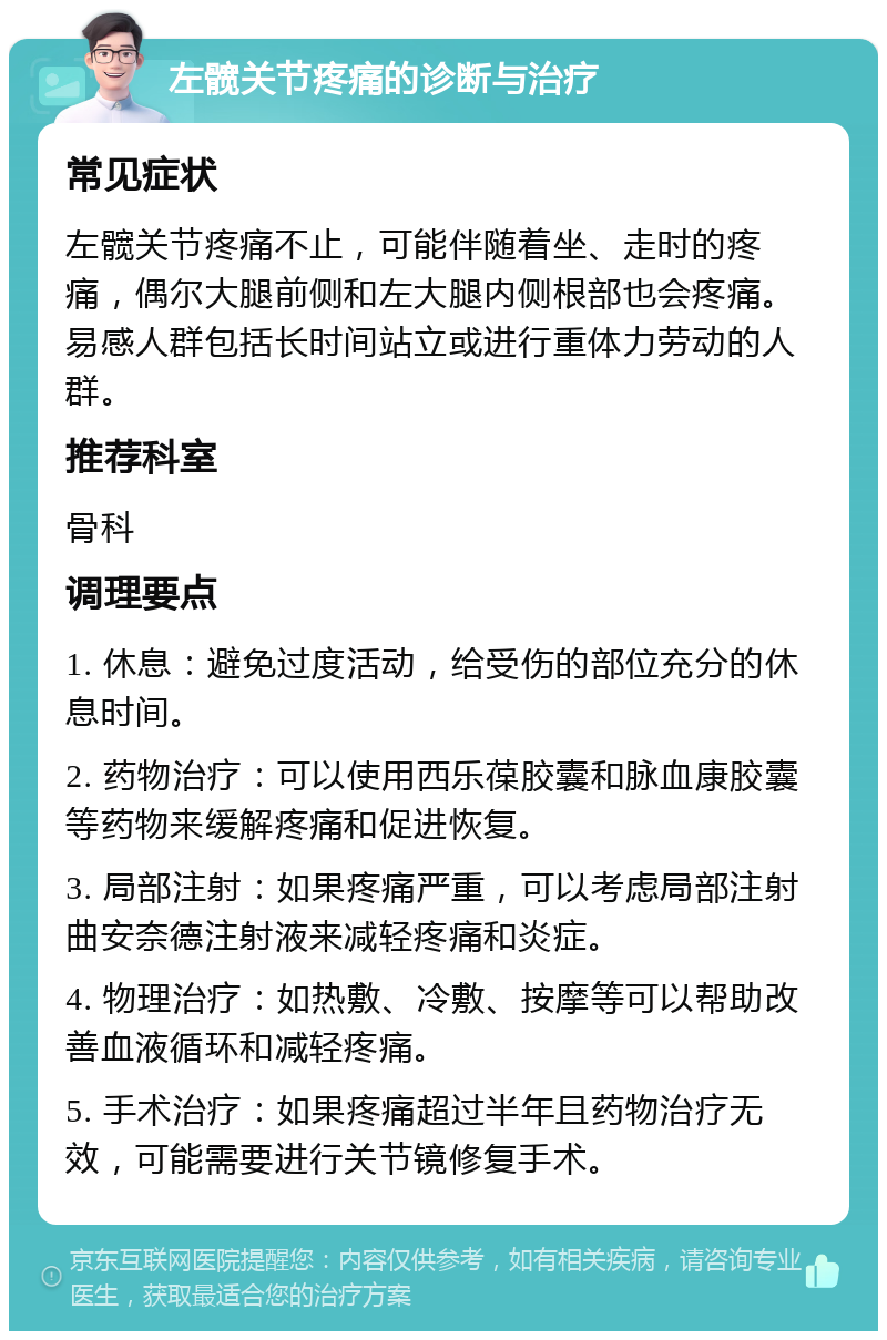 左髋关节疼痛的诊断与治疗 常见症状 左髋关节疼痛不止，可能伴随着坐、走时的疼痛，偶尔大腿前侧和左大腿内侧根部也会疼痛。易感人群包括长时间站立或进行重体力劳动的人群。 推荐科室 骨科 调理要点 1. 休息：避免过度活动，给受伤的部位充分的休息时间。 2. 药物治疗：可以使用西乐葆胶囊和脉血康胶囊等药物来缓解疼痛和促进恢复。 3. 局部注射：如果疼痛严重，可以考虑局部注射曲安奈德注射液来减轻疼痛和炎症。 4. 物理治疗：如热敷、冷敷、按摩等可以帮助改善血液循环和减轻疼痛。 5. 手术治疗：如果疼痛超过半年且药物治疗无效，可能需要进行关节镜修复手术。