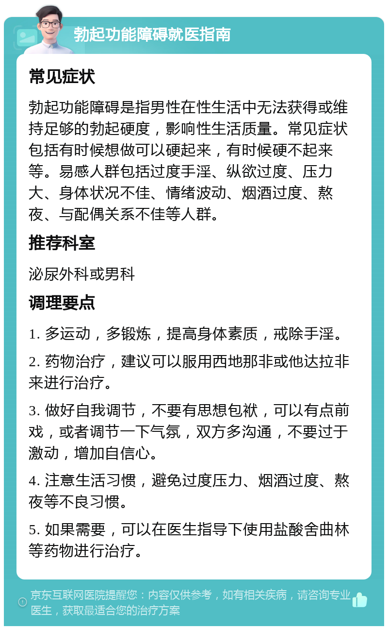 勃起功能障碍就医指南 常见症状 勃起功能障碍是指男性在性生活中无法获得或维持足够的勃起硬度，影响性生活质量。常见症状包括有时候想做可以硬起来，有时候硬不起来等。易感人群包括过度手淫、纵欲过度、压力大、身体状况不佳、情绪波动、烟酒过度、熬夜、与配偶关系不佳等人群。 推荐科室 泌尿外科或男科 调理要点 1. 多运动，多锻炼，提高身体素质，戒除手淫。 2. 药物治疗，建议可以服用西地那非或他达拉非来进行治疗。 3. 做好自我调节，不要有思想包袱，可以有点前戏，或者调节一下气氛，双方多沟通，不要过于激动，增加自信心。 4. 注意生活习惯，避免过度压力、烟酒过度、熬夜等不良习惯。 5. 如果需要，可以在医生指导下使用盐酸舍曲林等药物进行治疗。