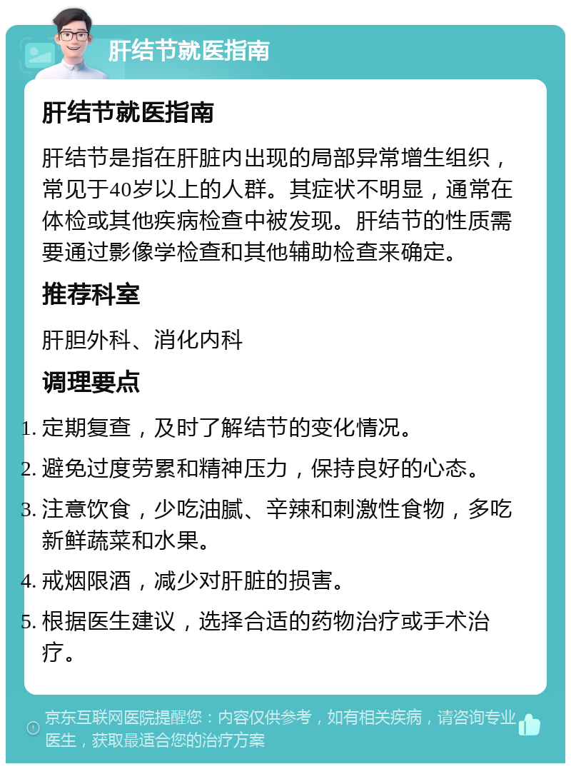 肝结节就医指南 肝结节就医指南 肝结节是指在肝脏内出现的局部异常增生组织，常见于40岁以上的人群。其症状不明显，通常在体检或其他疾病检查中被发现。肝结节的性质需要通过影像学检查和其他辅助检查来确定。 推荐科室 肝胆外科、消化内科 调理要点 定期复查，及时了解结节的变化情况。 避免过度劳累和精神压力，保持良好的心态。 注意饮食，少吃油腻、辛辣和刺激性食物，多吃新鲜蔬菜和水果。 戒烟限酒，减少对肝脏的损害。 根据医生建议，选择合适的药物治疗或手术治疗。