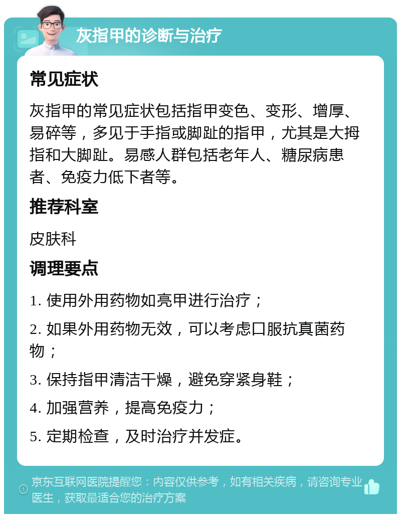 灰指甲的诊断与治疗 常见症状 灰指甲的常见症状包括指甲变色、变形、增厚、易碎等，多见于手指或脚趾的指甲，尤其是大拇指和大脚趾。易感人群包括老年人、糖尿病患者、免疫力低下者等。 推荐科室 皮肤科 调理要点 1. 使用外用药物如亮甲进行治疗； 2. 如果外用药物无效，可以考虑口服抗真菌药物； 3. 保持指甲清洁干燥，避免穿紧身鞋； 4. 加强营养，提高免疫力； 5. 定期检查，及时治疗并发症。