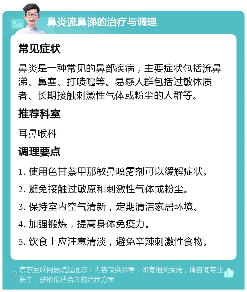 鼻炎流鼻涕的治疗与调理 常见症状 鼻炎是一种常见的鼻部疾病，主要症状包括流鼻涕、鼻塞、打喷嚏等。易感人群包括过敏体质者、长期接触刺激性气体或粉尘的人群等。 推荐科室 耳鼻喉科 调理要点 1. 使用色甘萘甲那敏鼻喷雾剂可以缓解症状。 2. 避免接触过敏原和刺激性气体或粉尘。 3. 保持室内空气清新，定期清洁家居环境。 4. 加强锻炼，提高身体免疫力。 5. 饮食上应注意清淡，避免辛辣刺激性食物。