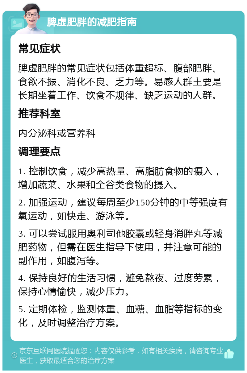 脾虚肥胖的减肥指南 常见症状 脾虚肥胖的常见症状包括体重超标、腹部肥胖、食欲不振、消化不良、乏力等。易感人群主要是长期坐着工作、饮食不规律、缺乏运动的人群。 推荐科室 内分泌科或营养科 调理要点 1. 控制饮食，减少高热量、高脂肪食物的摄入，增加蔬菜、水果和全谷类食物的摄入。 2. 加强运动，建议每周至少150分钟的中等强度有氧运动，如快走、游泳等。 3. 可以尝试服用奥利司他胶囊或轻身消胖丸等减肥药物，但需在医生指导下使用，并注意可能的副作用，如腹泻等。 4. 保持良好的生活习惯，避免熬夜、过度劳累，保持心情愉快，减少压力。 5. 定期体检，监测体重、血糖、血脂等指标的变化，及时调整治疗方案。